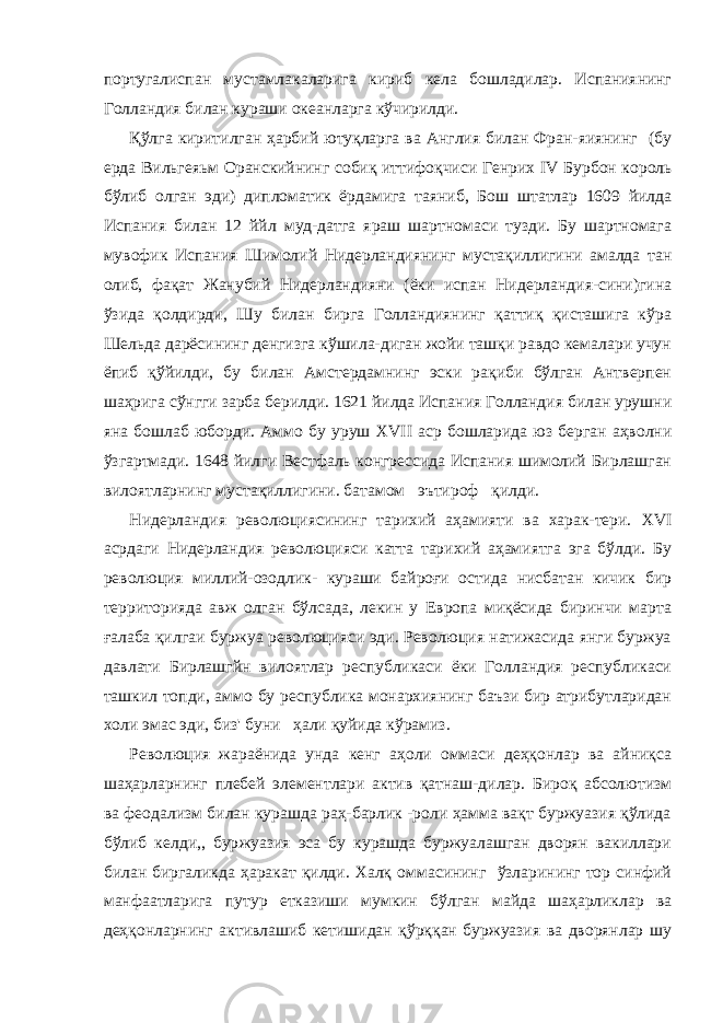 португалиспан мустамлакаларига кириб кела бошладилар. Испаниянинг Голландия билан кураши океанларга кўчирилди. Қўлга киритилган ҳарбий ютуқларга ва Англия билан Фран-яиянинг (бу ерда Вильгеяьм Оранскийнинг собиқ иттифоқчиси Генрих IV Бурбон король бўлиб олган эди) дипломатик ёрдамига таяниб, Бош штатлар 1609 йилда Испания билан 12 ййл муд-датга яраш шартномаси тузди. Бу шартномага мувофик Испа ния Шимолий Нидерландиянинг мустақиллигини амалда тан олиб, фақат Жанубий Нидерландияни (ёки испан Нидерландия-сини)гина ўзида қолдирди, Шу билан бирга Голландиянинг қаттиқ қисташига кўра Шельда дарёсининг денгизга кўшила-диган жойи ташқи равдо кемалари учун ёпиб қўйилди, бу билан Амстердамнинг эски рақиби бўлган Антверпен шаҳрига сўнгги зарба берилди. 1621 йилда Испания Голландия билан урушни яна бошлаб юборди. Аммо бу уруш XVII аср бошларида юз берган аҳволни ўзгартмади. 1648 йилги Вестфаль конгрессида Испания шимолий Бирлашган вилоятларнинг мустақиллигини. батамом эътироф қилди. Нидерландия революциясининг тарихий аҳамияти ва харак-тери. XVI асрдаги Нидерландия революцияси катта тарихий аҳамиятга эга бўлди. Бу революция миллий-озодлик- кураши байроғи остида нисбатан кичик бир территорияда авж олган бўлсада, лекин у Европа миқёсида биринчи марта ғалаба қилгаи буржуа революцияси эди. Революция натижасида янги буржуа давлати Бирлашгйн вилоятлар республикаси ёки Голландия республикаси ташкил топди, аммо бу республика монархиянинг баъзи бир атрибутларидан холи эмас эди, биз&#39; буни ҳали қуйида кўрамиз. Революция жараёнида унда кенг аҳоли оммаси деҳқонлар ва айниқса шаҳарларнинг плебей элементлари актив қатнаш-дилар. Бироқ абсолютизм ва феодализм билан курашда раҳ-барлик -роли ҳамма вақт буржуазия қўлида бўлиб келди,, бур жуазия эса бу курашда буржуалашган дворян вакиллари билан биргаликда ҳаракат қилди. Халқ оммасининг ўзларининг тор синфий манфаатларига путур етказиши мумкин бўлган майда шаҳарликлар ва деҳқонларнинг активлашиб кетишидан қўрққан буржуазия ва дворянлар шу 