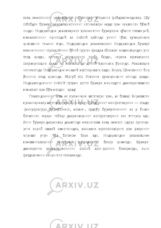 халқ оммасининг революцион гайратидан етарлича фойдаланмадилар. Шу сабабдан буржуа революциясининг натижалари жуда ҳам чекланган бўлиб чиқ ди. Нидерландия революцияси ҳокимиятни буржуазия қўлига топшириб, мамлакатнинг иқтисодий ва сиёсий ҳаётида унинг тўла ҳукмронлик қилишини таъмин этди. Нидерландия револю цияси Нидерландия буржуа жамиятининг тараққиётини бўғиб турган феодал-абсолют кишанларидан уни озод қилди, като лик реакциясига зарба берди, черков мулкларини секуляриза ция қилди ва мамлакатда диний эркинлик ўрнатди. Революция натижасида Нидерландия миллий мустақиллик олди. Бироқ Шимолнинг бир ўзигина озод қилиндя. Жануб эса Испания ҳукмронлиги остида қолди. Нидерландиянинг сиёсий тузуми ҳатто буржуа маънодаги демократлашган мамлакат ҳам бўл- масдан қолд i Голландиянинг Бош ва провинция штатлари ҳам, ва бошқа Бирлашган провинциялар штатлари ҳам бир ховуч бойларнинг манфаатларини — савдо; -(мануфактура буржўазияси, молия-, судхўр буржуазиянинг ва у билан боғланган юқори табақа дворянларнинг манфаатларини акс эттирар эди. Янги буржуа-дворянлар давлатида меҳнаткаш халқ оммаси идора органла- рига кириб ишлай олмаганидек, вакиллик муассасаларига ҳам уларнинг кириши учун йўл батамом берк эди. Нидерландия революциям помешчикларнинг сеньорлик ҳуқуқларини бекор қилмади. Буржуа- демократик революциясининг асосий вази-фасини бажармади, яъни феодализмни охиригача тозаламади. 