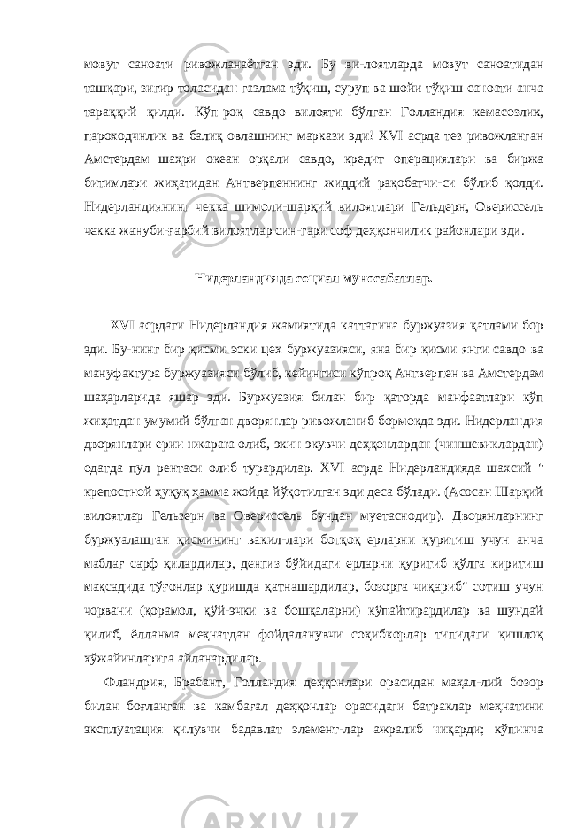 мовут саноати ривожланаётган эди . Бу ви - лоятларда мовут саноатидан ташқари , зиғир толасидан газлама тўқиш , суруп ва шойи тўқиш саноати анча тараққий қилди . Кўп - роқ савдо вилояти бўлган Голландия кемасозлик , пароходчнлик ва балиқ овлашнинг маркази эди ! XVI асрда тез ривожланган Амстердам шаҳри океан орқали савдо , кредит операциялари ва биржа битимлари жиҳатидан Антверпеннинг жиддий рақобатчи - си бўлиб қолди . Нидерландиянинг чекка шимоли - шарқий вилоят лари Гельдерн , Овериссель чекка жануби - ғарбий вилоятлар син - гари соф деҳқончилик районлари эди . Нидерландияда социал муносабатлар. XVI асрдаги Нидерландия жамиятида каттагина буржуазия қатлами бор эди. Бу-нинг бир қисми эски цех буржуазияси, яна бир қисми янги савдо ва мануфактура буржуазияси бўлиб, кейингиси кўпроқ Антвер пен ва Амстердам шаҳарларида яшар эди. Буржуазия билан бир қаторда манфаатлари кўп жиҳатдан умумий бўлган дворянлар ривожланиб бормоқда эди. Нидерландия дворянлари ерии нжа para олиб, экин экувчи деҳқонлардан (чиншевиклардан) одатда пул рентаси олиб турардилар. XVI асрда Нидерландияда шахсий &#34; крепостной ҳуқуқ ҳамма жойда йўқотилган эди деса бўлади. (Асосан Шарқий вилоятлар Гельзерн ва Овериссель бундан муетаснодир). Дворянларнинг буржуалашган қисмининг вакил-лари ботқоқ ерларни қуритиш учун анча маблағ сарф қилардилар, денгиз бўйидаги ерларни қуритиб қўлга киритиш мақсадида тўғонлар қуришда қатнашардилар, бозорга чиқариб&#34; сотиш учун чорвани (қорамол, қўй-эчки ва бошқаларни) кўпайтирардилар ва шундай қилиб, ёлланма меҳнатдан фойдаланувчи соҳибкорлар типидаги қишлоқ хўжайинларига айланардилар. Фландрия, Брабант, Голландия деҳқонлари орасидан маҳал-лий бозор билан боғланган ва камбағал деҳқонлар орасидаги батраклар меҳнатини эксплуатация қилувчи бадавлат элемент-лар ажралиб чиқарди; кўпинча 