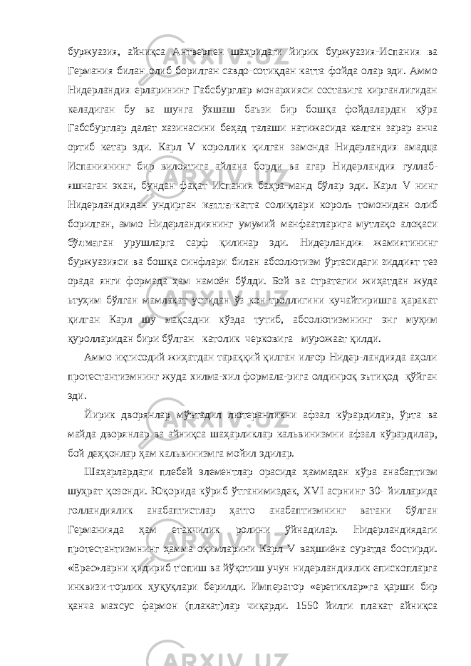 бур жуазия, айниқса Антверпен шаҳридаги йирик буржуазия-Испа ния ва Германия билан олиб борилган савдо-сотиқдан катта фойда олар эди. Аммо Нидерландия ерларининг Габсбурглар монархияси составига кирганлигидан келадиган бу ва шунга ўхшаш баъзи бир бошқа фойдалардан кўра Габсбурглар далат хазинасини беҳад талаши натижасида келган зарар анча ортиб кетар эди. Карл V короллик қилган замонда Нидерландия амадца Испаниянинг бир вилоятига айлана борди ва агар Ни дерландия гуллаб- яшнаган экан, бундан фақат Испания баҳра-манд бўлар эди. Карл V нинг Нидерландиядан ундирган катта- катта солиқлари король томонидан олиб борилган, аммо Ни дерландиянинг умумий манфаатларига мутлақо алоқаси бўлма ган урушларга сарф қилинар эди. Нидерландия жамиятининг буржуазияси ва бошқа синфлари билан абсолютизм ўртасидаги зиддият тез орада янги формада ҳам намоён бўлди. Бой ва стра тегии жиҳатдан жуда ьтуҳим бўлган мамлакат устидан ўз кон-троллигини кучайтиришга ҳаракат қилган Карл шу мақсадни кўзда тутиб, абсолютизмнинг энг муҳим қуролларидан бири бўлган католик черковига мурожаат қилди. Аммо иқтисодий жиҳатдан тараққий қилган илғор Нидер-ландияда аҳоли протестантизмнинг жуда хилма-хил формала-рига олдинроқ эътиқод қўйган эди. Йирик дворянлар мўътадил лютеранликни афзал кўрардилар, ўрта ва майда дворянлар ва айниқса шаҳарликлар кальвинизмни афзал кўрардилар, бой деҳқонлар ҳам кальвинизмга мойил эдилар. Шаҳарлардаги плебей элементлар орасида ҳаммадан кўра анабаптизм шуҳрат қозонди. Юқорида кўриб ўтганимиздек, XVI асрнинг 30- йилларида голландиялик анабаптистлар ҳатто анабаптизмнинг ватани бўлган Германияда ҳам етакчилик ролини ўйнадилар. Нидерландиядаги протестантизмнинг ҳамма оқимларини Карл V ваҳшиёна суратда бостирди. «Ерес»ларни қидириб т&#39;опиш ва йўқотиш учун нидерландиялик епископларга инквизи-торлик ҳуқуқлари берилди. Император «еретиклар»га қарши бир қанча махсус фармон (плакат)лар чиқарди. 1550 йилги пла кат айниқса 