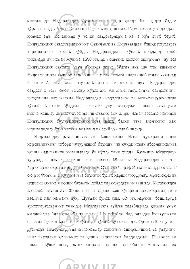 масаласида Ни дерландия буржуазиясига ҳар ҳолда бир қадар ёрдам кўрсатган эди. Аммо Филипп II буни ҳам қилмади. Германияни у эндиидора қилмас эди. Испанияда у испан савдогарларига катта йўл очиб бериб, Нидерландия савдогарларининг Севильяга ва Пиренеядаги бошқа портларга киришларини чеклаб қўйди. Нидер ландияга кўплаб миқдорда олиб чиқиладиган испан жунига 1560 йилда пошлина кескин оширилди. Бу эса Нидерландия саноати учун айниқса зарур бўлган ана шу хом ашёнинг Нидерландияга импорт қилинишининг анча камайишига олиб келди. Филипп II нинг Англия билан муносабатларининг кескинлашуви Нидерла дия савдосига ғоят ёмон таъсир кўрсатди; Англия-Нидерландия савдосининг қисқариши натижасида Нидерландия савдогарлари ва мануфактурачилари кўплаб банкрот бўлдилар, экспорт учун маҳсулот ишлаб чиқарувчи меҳнаткашлар оммаси орасида иш-сизлик авж олди. Испан абсолютизмидан Нидерландия буржуа-зиясининггина эмас, балки кенг аҳолининг ҳам норозилиги тобора кескин ва яққол миллий туе ола бошлади. Нидерландия революциясининг бошланиши. Испан ҳукмрон-лигидан норозиликнинг тобора чуқурлашиб бориши тез кунда испан абсолютизмига қарши оппозицион чиқишларда ўз ифода-сини топди. Ҳукмдор Маргарита ҳузуридаги давлат, кенгашининг аъзолари бўлган ва Нидерландиянинг энг йирик арветократла-ридан Вильгельм Оранский, граф Эгмонт ва адми« рал Г о о р н Филипп II ҳукуматига биринчи бўлиб қарши чиқ-дилар. Аристократик оппозициянинг чиқиши батамом лойял характердаги чиқиш эди. Испаниядан ажралиб чиқиш ёки Филипп II та қарши бош кўтариш аристократларнинг хаёлига ҳам келгани йўқ. Шундай бўлса ҳам, 60- йилларнинг бошларида аристо кратларнинг ҳукмдор Маргаритага қўйган талабларида қисман умум миллий талаблар ҳам йўқ эмас эди.&#39; Шу сабабли Нидерландия буржуазияси орасида бу талаблар кенг кўламда қўллаб-қувватланди. Оранский ва унинг дўстлари Нидерландияда епис-коплар сонининг оширилишига ва уларнинг инквизиторлик ҳо-кимиятига қарши норозилик билдирдилар. Гранвеллани ишдан бўшатишни, «еретиклар»га қарши қаратйлган «плакатларни» 