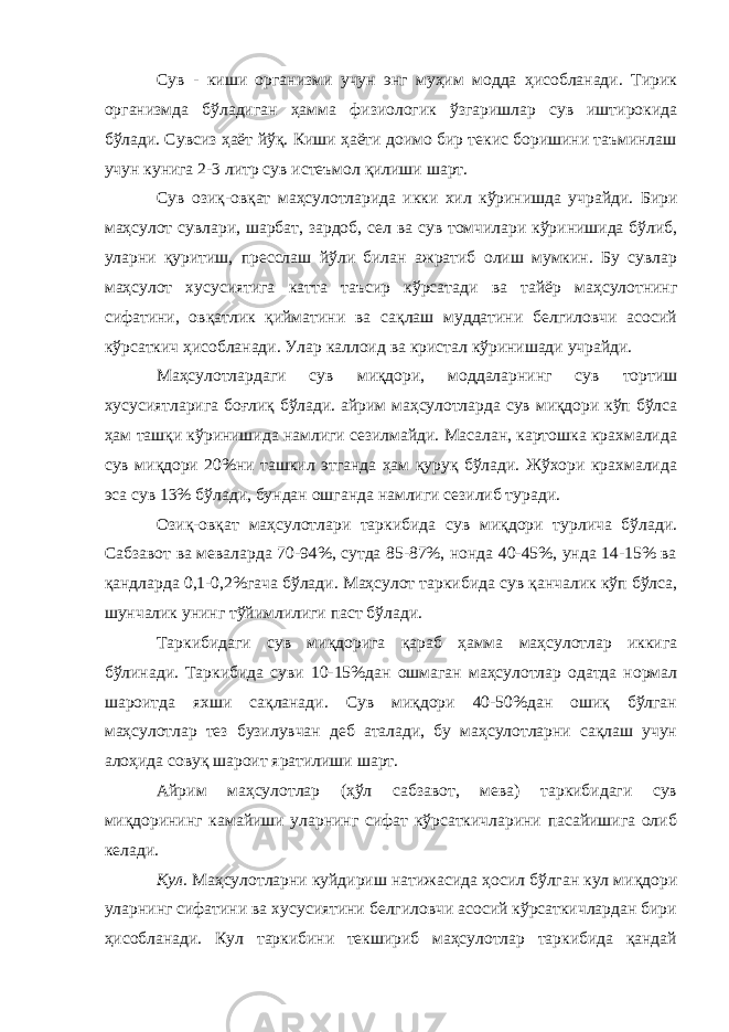 Сув - киши организми учун энг муҳим модда ҳисобланади. Тирик организмда бўладиган ҳамма физиологик ўзгаришлар сув иштирокида бўлади. Сувсиз ҳаёт йўқ. Киши ҳаёти доимо бир текис боришини таъминлаш учун кунига 2-3 литр сув истеъмол қилиши шарт. Сув озиқ-овқат маҳсулотларида икки хил кўринишда учрайди. Бири маҳсулот сувлари, шарбат, зардоб, сел ва сув томчилари кўринишида бўлиб, уларни қуритиш, пресслаш йўли билан ажратиб олиш мумкин. Бу сувлар маҳсулот хусусиятига катта таъсир кўрсатади ва тайёр маҳсулотнинг сифатини, овқатлик қийматини ва сақлаш муддатини белгиловчи асосий кўрсаткич ҳисобланади. Улар каллоид ва кристал кўринишади учрайди. Маҳсулотлардаги сув миқдори, моддаларнинг сув тортиш хусусиятларига боғлиқ бўлади. айрим маҳсулотларда сув миқдори кўп бўлса ҳам ташқи кўринишида намлиги сезилмайди. Масалан, картошка крахмалида сув миқдори 20%ни ташкил этганда ҳам қуруқ бўлади. Жўхори крахмалида эса сув 13% бўлади, бундан ошганда намлиги сезилиб туради. Озиқ-овқат маҳсулотлари таркибида сув миқдори турлича бўлади. Сабзавот ва меваларда 70-94%, сутда 85-87%, нонда 40-45%, унда 14-15% ва қандларда 0,1-0,2%гача бўлади. Маҳсулот таркибида сув қанчалик кўп бўлса, шунчалик унинг тўйимлилиги паст бўлади. Таркибидаги сув миқдорига қараб ҳамма маҳсулотлар иккига бўлинади. Таркибида суви 10-15%дан ошмаган маҳсулотлар одатда нормал шароитда яхши сақланади. Сув миқдори 40-50%дан ошиқ бўлган маҳсулотлар тез бузилувчан деб аталади, бу маҳсулотларни сақлаш учун алоҳида совуқ шароит яратилиши шарт. Айрим маҳсулотлар (ҳўл сабзавот, мева) таркибидаги сув миқдорининг камайиши уларнинг сифат кўрсаткичларини пасайишига олиб келади. Кул. Маҳсулотларни куйдириш натижасида ҳосил бўлган кул миқдори уларнинг сифатини ва хусусиятини белгиловчи асосий кўрсаткичлардан бири ҳисобланади. Кул таркибини текшириб маҳсулотлар таркибида қандай 