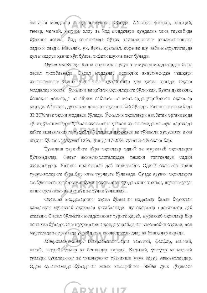 минерал моддалар аниқлаш мумкин бўлади. Айниқса фасфор, кальций, темир, магний, натрий, хлор ва йод моддалари кундалик озиқ таркибида бўлиши лозим. Йод организмда бўқоқ касаллигининг ривожланишини олдини олади. Масалан, ун, ёрма, крахмал, кофе ва шу каби маҳсулотларда кул миқдори қанча кўп бўлса, сифати шунча паст бўлади. Оқсил моддалар. Киши организми учун энг муҳим моддалардан бири оқсил ҳисобланади. Оқсил моддалар иссиқлик энергиясидан ташқари организмнинг ўсиши учун янги ҳужайралар ҳам ҳосил қилади. Оқсил моддалар иккига - ўсимлик ва ҳайвон оқсилларига бўлинади. Бунга дуккакли, бошоқли донларда ва айрим сабзавот ва меваларда учрайдиган оқсиллар киради. Айниқса, дуккакли донлари оқсилга бой бўлади. Уларнинг таркибида 30-36%гача оқсил моддаси бўлади. Ўсимлик оқсиллари нисбатан организмда тўлиқ ўзлашмайди. Ҳайвон оқсиллари ҳайвон организмида маълум даражада қайта ишланганлиги туфайли ўзлашиш даражаси ва тўйимли хусусияти анча юқори бўлади. Тухумда 12%, гўштда 17-20%, сутда 3-4% оқсил бор. Тузилиш таркибига кўра оқсиллар оддий ва мураккаб оқсилларга бўлинадилар. Фақат аминокислоталардан ташкил топганлари оддий оқсиллардир. Уларни протеинлар деб юритилади. Одиий оқсиллар эриш хусусиятларига кўра бир неча турларга бўлинади. Сувда эрувчи оқсилларга альбуминлар киради. Альбумин оқсиллари сувда яхши эрийди, шунинг учун киши организмида энг кўп ва тўлиқ ўзлашади. Оқсилли моддаларнинг оқсил бўлмаган моддалар билан бириккан ҳолдагиси мураккаб оқсиллар ҳисобланади. Бу оқсиллар протоидлар деб аталади. Оқсил бўлмаган моддасининг турига қараб, мураккаб оқсиллар бир неча хил бўлади. Энг муҳимларига қонда учрайдиган гемоглобин оқсили, дон муртагида ва гречкада учрайдиган куклеопротеидлар ва бошқалар киради. Макроэлементлар. Макроэлементларга кальций, фосфор, магний, калий, натрий, темир ва бошқалар киради. Кальций, фосфор ва магний тузлари суякларнинг ва тишларнинг тузилиши учун зарур элементлардир. Одам организмида бўладиган жами кальцийнинг 99%и суяк тўқимаси 