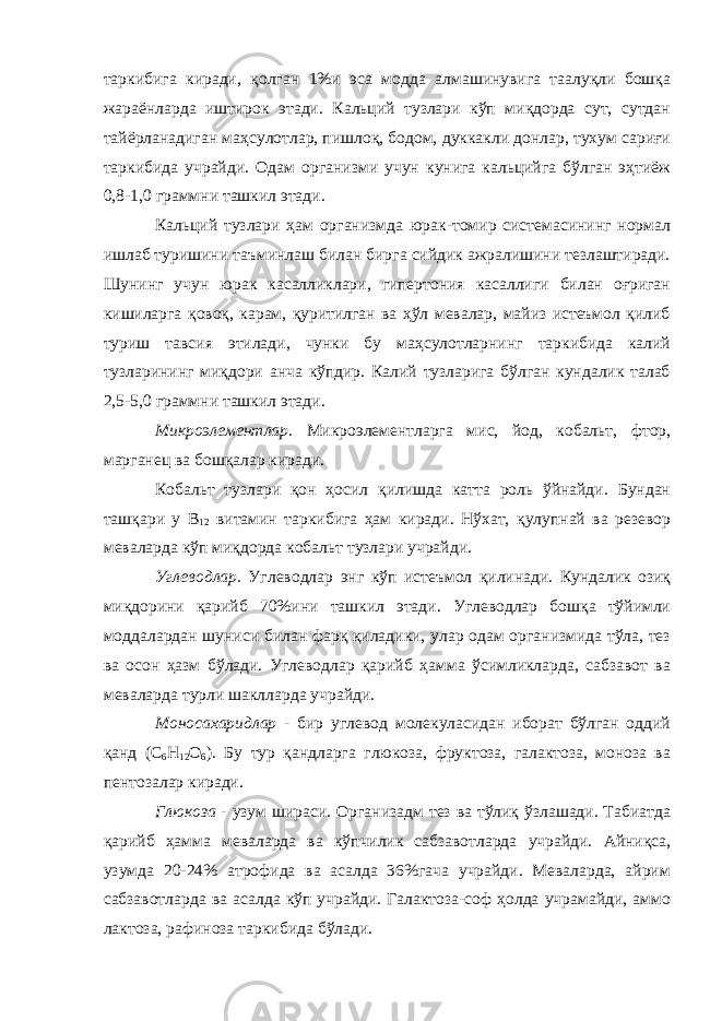 таркибига киради, қолган 1%и эса модда алмашинувига таалуқли бошқа жараёнларда иштирок этади. Кальций тузлари кўп миқдорда сут, сутдан тайёрланадиган маҳсулотлар, пишлоқ, бодом, дуккакли донлар, тухум сариғи таркибида учрайди. Одам организми учун кунига кальцийга бўлган эҳтиёж 0,8-1,0 граммни ташкил этади. Кальций тузлари ҳам организмда юрак-томир системасининг нормал ишлаб туришини таъминлаш билан бирга сийдик ажралишини тезлаштиради. Шунинг учун юрак касалликлари, гипертония касаллиги билан оғриган кишиларга қовоқ, карам, қуритилган ва ҳўл мевалар, майиз истеъмол қилиб туриш тавсия этилади, чунки бу маҳсулотларнинг таркибида калий тузларининг миқдори анча кўпдир. Калий тузларига бўлган кундалик талаб 2,5-5,0 граммни ташкил этади. Микроэлементлар. Микроэлементларга мис, йод, кобальт, фтор, марганец ва бошқалар киради. Кобальт тузлари қон ҳосил қилишда катта роль ўйнайди. Бундан ташқари у В 12 витамин таркибига ҳам киради. Нўхат, қулупнай ва резевор меваларда кўп миқдорда кобальт тузлари учрайди. Углеводлар. Углеводлар энг кўп истеъмол қилинади. Кундалик озиқ миқдорини қарийб 70%ини ташкил этади. Углеводлар бошқа тўйимли моддалардан шуниси билан фарқ қиладики, улар одам организмида тўла, тез ва осон ҳазм бўлади. Углеводлар қарийб ҳамма ўсимликларда, сабзавот ва меваларда турли шаклларда учрайди. Моносахаридлар - бир углевод молекуласидан иборат бўлган оддий қанд (С 6 Н 12 О 6 ). Бу тур қандларга глюкоза, фруктоза, галактоза, моноза ва пентозалар киради. Глюкоза - узум шираси. Организадм тез ва тўлиқ ўзлашади. Табиатда қарийб ҳамма меваларда ва кўпчилик сабзавотларда учрайди. Айниқса, узумда 20-24% атрофида ва асалда 36%гача учрайди. Меваларда, айрим сабзавотларда ва асалда кўп учрайди. Галактоза-соф ҳолда учрамайди, аммо лактоза, рафиноза таркибида бўлади. 