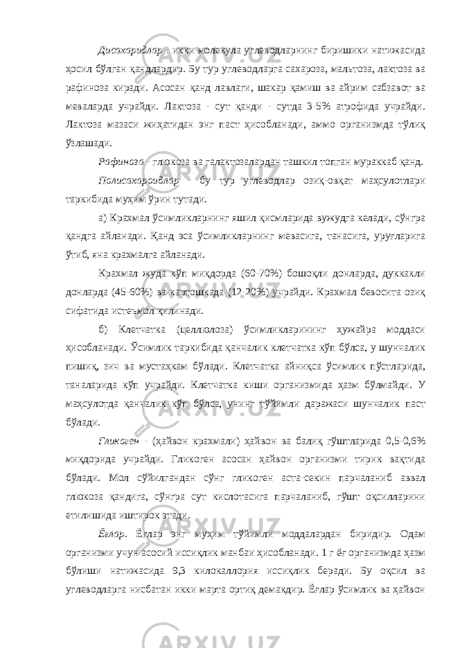 Дисахаридлар - икки молекула углеводларнинг биришики натижасида ҳосил бўлган қандлардир. Бу тур углеводларга сахароза, мальтоза, лактоза ва рафиноза киради. Асосан қанд лавлаги, шакар қамиш ва айрим сабзавот ва меваларда учрайди. Лактоза - сут қанди - сутда 3-5% атрофида учрайди. Лактоза мазаси жиҳатидан энг паст ҳисобланади, аммо организмда тўлиқ ўзлашади. Рафиноза - глюкоза ва галактозалардан ташкил топган мураккаб қанд. Полисахароидлар - бу тур углеводлар озиқ-овқат маҳсулотлари таркибида муҳим ўрин тутади. а) Крахмал ўсимликларнинг яшил қисмларида вужудга келади, сўнгра қандга айланади. Қанд эса ўсимликларнинг мевасига, танасига, уруғларига ўтиб, яна крахмалга айланади. Крахмал жуда кўп миқдорда (60-70%) бошоқли донларда, дуккакли донларда (45-60%) ва картошкада (12-20%) учрайди. Крахмал бевосита озиқ сифатида истеъмол қилинади. б) Клетчатка (целлюлоза) ўсимликларининг ҳужайра моддаси ҳисобланади. Ўсимлик таркибида қанчалик клетчатка кўп бўлса, у шунчалик пишиқ, зич ва мустаҳкам бўлади. Клетчатка айниқса ўсимлик пўстларида, таналарида кўп учрайди. Клетчатка киши организмида ҳазм бўлмайди. У маҳсулотда қанчалик кўп бўлса, унинг тўйимли даражаси шунчалик паст бўлади. Гликоген - (ҳайвон крахмали) ҳайвон ва балиқ гўштларида 0,5-0,6% миқдорида учрайди. Гликоген асосан ҳайвон организми тирик вақтида бўлади. Мол сўйилгандан сўнг гликоген аста-секин парчаланиб аввал глюкоза қандига, сўнгра сут кислотасига парчаланиб, гўшт оқсилларини етилишида иштирок этади. Ёғлар. Ёғлар энг муҳим тўйимли моддалардан биридир. Одам организми учун асосий иссиқлик манбаи ҳисобланади. 1 г ёғ организмда ҳазм бўлиши натижасида 9,3 килокаллория иссиқлик беради. Бу оқсил ва углеводларга нисбатан икки марта ортиқ демакдир. Ёғлар ўсимлик ва ҳайвон 