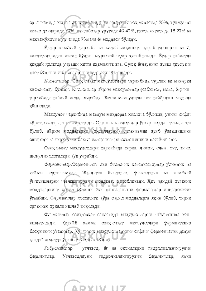 организмида заҳира озиқ сифатида йиғилади. Ёнғоқ мевасида 70%, кунжут ва какао донларида 50%, кунгабоқар уруғида 40-42%, пахта чигитида 18-20% ва маккажўхори муртагида 7%гача ёғ моддаси бўлади. Ёғлар кимёвий таркиби ва келиб чиқишига қараб глицерин ва ёғ кислоталаридан ҳосил бўлган мураккаб эфир ҳисобланади. Ёғлар табиатда қандай ҳолатда учраши катта аҳамиятга эга. Суюқ ёғларнинг эриш ҳарорати паст бўлгани сабабли организмда осон ўзлашади. Кислоталар. Озиқ-овқат маҳсулотлари таркибида турлик ва минерал кислоталар бўлади. Кислоталар айрим маҳсулотлар (сабзавот, мева, ёғ)нинг таркибида табиий ҳолда учрайди. Баъзи маҳсулотда эса тайёрлаш вақтида қўшилади. Маҳсулот таркибида маълум миқдорда кислота бўлиши, унинг сифат кўрсаткичларига таъсир этади. Органик кислоталар ўткир нордон таъмга эга бўлиб, айрим моддаларни (оқсилларни) организмда эриб ўзлашишини оширади ва чиритувчи бактерияларнинг ривожланишини пасайтиради. Озиқ-овқат маҳсулотлари таркибида сирка, лимон, олма, сут, вино, шовул кислоталари кўп учрайди. Ферментлар. Ферментлар ёки биологик катализаторлар ўсимлик ва ҳайвон организмида бўладиган биологик, физиологик ва кимёвий ўзгаришларни тезлаштирувчи моддалар ҳисобланади. Ҳар қандай органик моддаларнинг ҳосил бўлиши ёки парчаланиши ферментлар иштирокисиз ўтмайди. Ферментлар хоссасига кўра оқсил моддаларга яқин бўлиб, тирик организм орқали ишлаб чиқилади. Ферментлар озиқ-овқат саноатида маҳсулотларни тайёрлашда кенг ишлатилади. Қарийб ҳамма озиқ-овқат маҳсулотлари ферментация босқичини ўтадилар. Кўпчилик маҳсулотларнинг сифати ферментация даври қандай ҳолатда ўтишига боғлиқ бўлади. Гидролазалар - углевод, ёғ ва оқсилларни гидролизлантирувчи ферментлар. Углеводларни гидролизлантирувчи ферментлар, яъни 