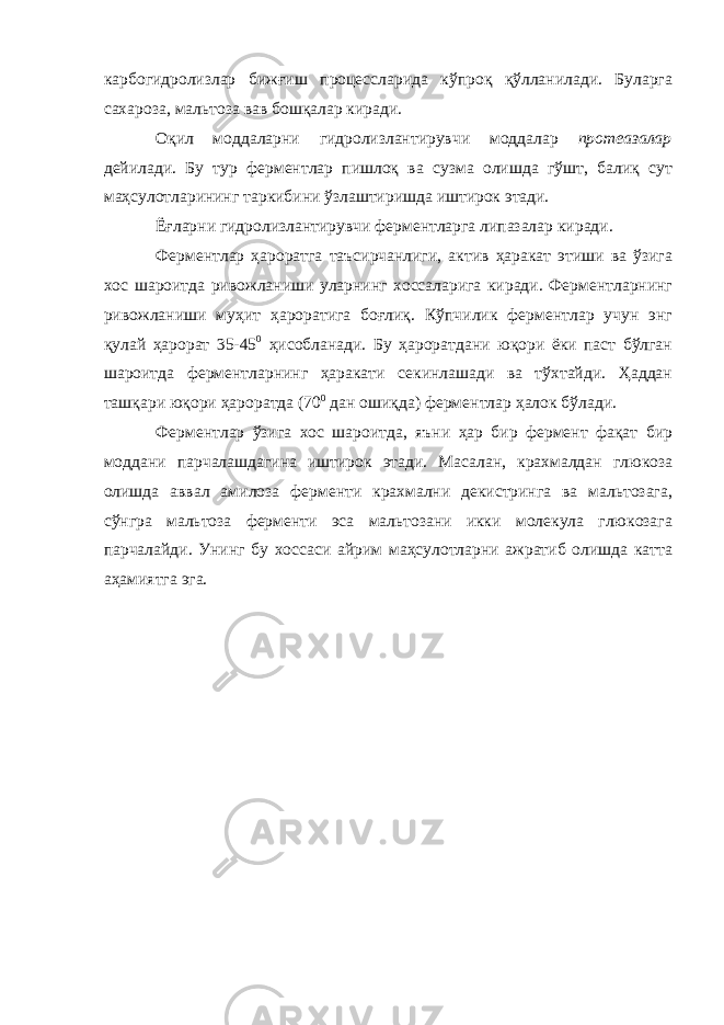 карбогидролизлар бижғиш процессларида кўпроқ қўлланилади. Буларга сахароза, мальтоза вав бошқалар киради. Оқил моддаларни гидролизлантирувчи моддалар протеазалар дейилади. Бу тур ферментлар пишлоқ ва сузма олишда гўшт, балиқ сут маҳсулотларининг таркибини ўзлаштиришда иштирок этади. Ёғларни гидролизлантирувчи ферментларга липазалар киради. Ферментлар ҳароратга таъсирчанлиги, актив ҳаракат этиши ва ўзига хос шароитда ривожланиши уларнинг хоссаларига киради. Ферментларнинг ривожланиши муҳит ҳароратига боғлиқ. Кўпчилик ферментлар учун энг қулай ҳарорат 35-45 0 ҳисобланади. Бу ҳароратдани юқори ёки паст бўлган шароитда ферментларнинг ҳаракати секинлашади ва тўхтайди. Ҳаддан ташқари юқори ҳароратда (70 0 дан ошиқда) ферментлар ҳалок бўлади. Ферментлар ўзига хос шароитда, яъни ҳар бир фермент фақат бир моддани парчалашдагина иштирок этади. Масалан, крахмалдан глюкоза олишда аввал амилоза ферменти крахмални декистринга ва мальтозага, сўнгра мальтоза ферменти эса мальтозани икки молекула глюкозага парчалайди. Унинг бу хоссаси айрим маҳсулотларни ажратиб олишда катта аҳамиятга эга. 