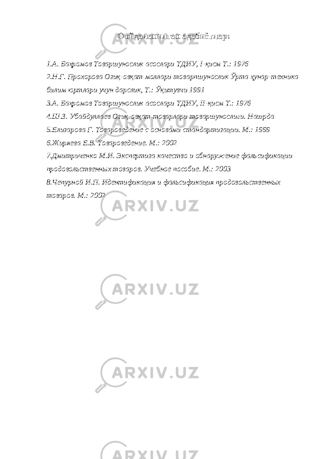 Фойдаланилган адабиётлар : 1.А. Баҳромов Товаршунослик асослари ТДИУ, I -қисм Т.: 1976 2.Н.Г. Прохорова Озиқ-овқат моллари товарпшунослик Ўрта ҳунар-техника билим юртлари учун дарслик, Т.: Ўқитувчи 1991 3.А. Баҳромов Товаршунослик асослари ТДИУ, II -қисм Т.: 1976 4.Ш.З. Убайдуллаев Озиқ-овқат товарлари товаршунослиги. Нашрда 5.Елизарова Г. Товароведение с основами стандартизации. М.: 1999 6.Жиряева Е.В. Товароведение. М.: 2002 7.Дмитриченко М.И. Экспертиза качество и обнаружение фальсификации продовольственных товаров. Учебное пособие. М.: 2003 8.Чепурной И.П. Идентификация и фальсификация продовольственных товаров. М.: 2002 