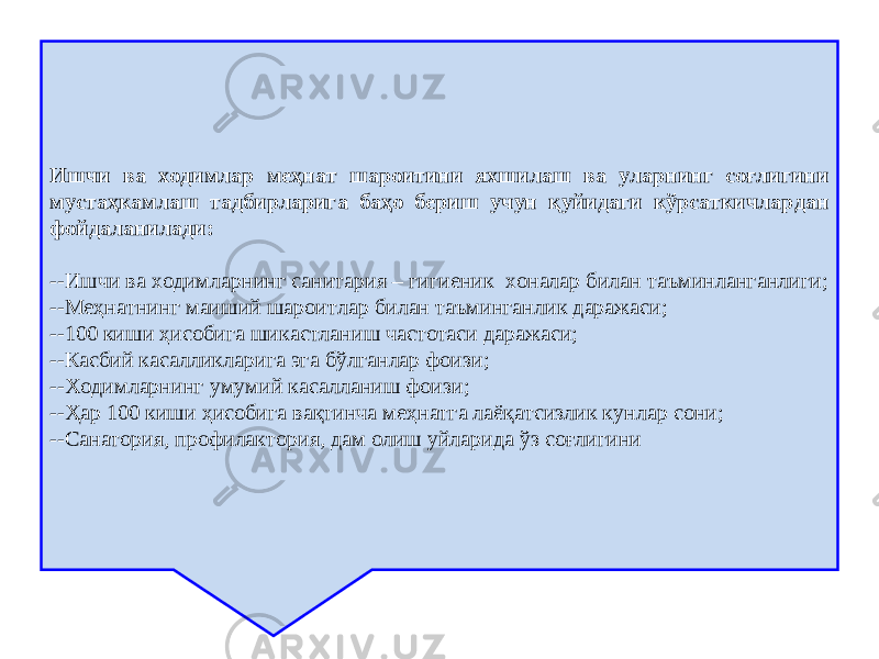 Ишчи ва ходимлар меҳнат шароитини яхшилаш ва уларнинг соғлигини мустаҳкамлаш тадбирларига баҳо бериш учун қуйидаги кўрсаткичлардан фойдаланилади: -- Ишчи ва ходимларнинг санитария – гигиеник хоналар билан таъминланганлиги; -- Меҳнатнинг маиший шароитлар билан таъминганлик даражаси; -- 100 киши ҳисобига шикастланиш частотаси даражаси; -- Касбий касалликларига эга бўлганлар фоизи; -- Ходимларнинг умумий касалланиш фоизи; -- Ҳар 100 киши ҳисобига вақтинча меҳнатга лаёқатсизлик кунлар сони; -- Санатория, профилактория, дам олиш уйларида ўз соғлигини 