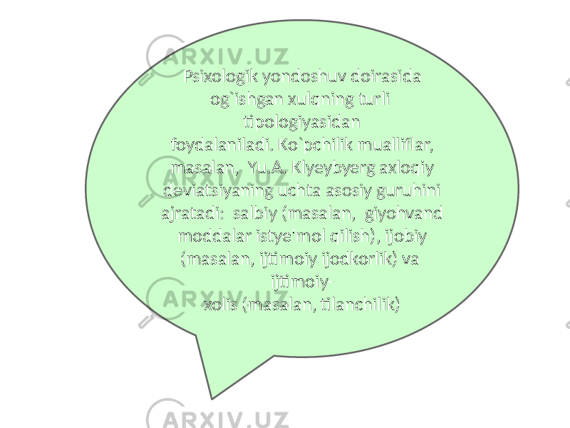 Psixologik yondoshuv doirasida og`ishgan xulqning turli tipologiyasidan foydalaniladi. Ko`pchilik mualliflar, masalan, Yu.A. Klyeybyerg axloqiy deviatsiyaning uchta asosiy guruhini ajratadi: salbiy (masalan, giyohvand moddalar istye&#39;mol qilish), ijobiy (masalan, ijtimoiy ijodkorlik) va ijtimoiy- xolis (masalan, tilanchilik) 