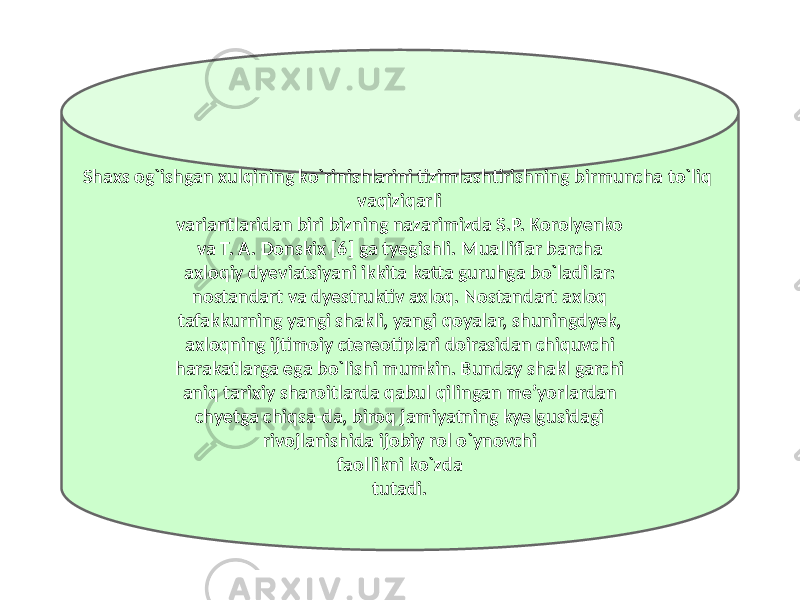 Shaxs og`ishgan xulqining ko`rinishlarini tizimlashtirishning birmuncha to`liq vaqiziqarli variantlaridan biri bizning nazarimizda S.P. Korolyenko va T. A. Donskix [6] ga tyegishli. Mualliflar barcha axloqiy dyeviatsiyani ikkita katta guruhga bo`ladilar: nostandart va dyestruktiv axloq. Nostandart axloq tafakkurning yangi shakli, yangi qoyalar, shuningdyek, axloqning ijtimoiy ctereotiplari doirasidan chiquvchi harakatlarga ega bo`lishi mumkin. Bunday shakl garchi aniq tarixiy sharoitlarda qabul qilingan me’yorlardan chyetga chiqsa-da, biroq jamiyatning kyelgusidagi rivojlanishida ijobiy rol o`ynovchi faollikni ko`zda tutadi. 