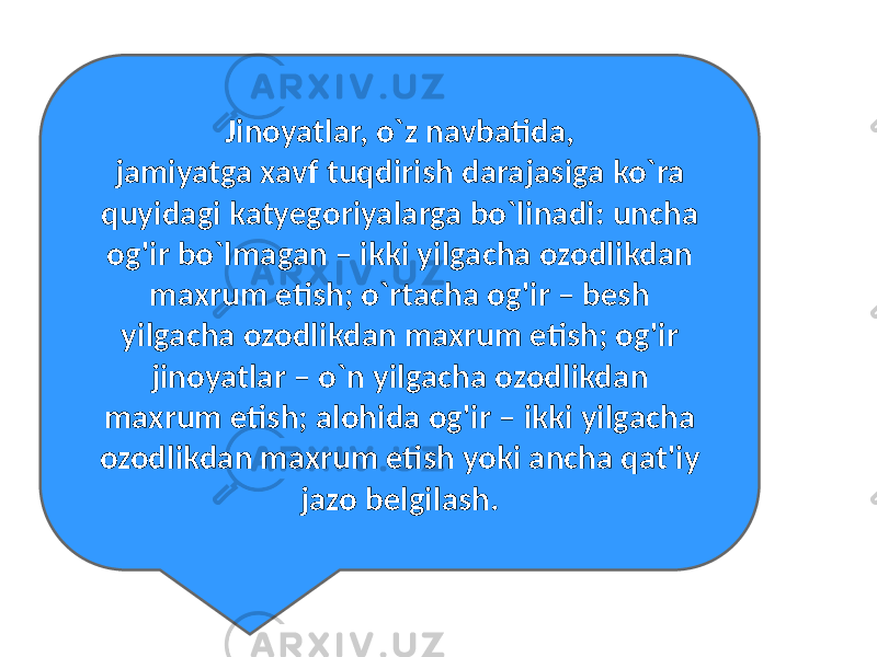 Jinoyatlar, o`z navbatida, jamiyatga xavf tuqdirish darajasiga ko`ra quyidagi katyegoriyalarga bo`linadi: uncha og&#39;ir bo`lmagan – ikki yilgacha ozodlikdan maxrum etish; o`rtacha og&#39;ir – besh yilgacha ozodlikdan maxrum etish; og&#39;ir jinoyatlar – o`n yilgacha ozodlikdan maxrum etish; alohida og&#39;ir – ikki yilgacha ozodlikdan maxrum etish yoki ancha qat&#39;iy jazo belgilash. 