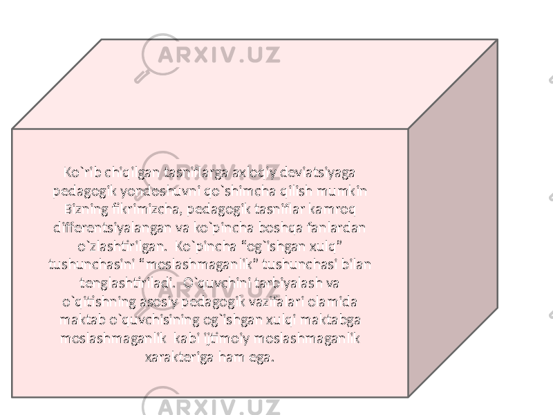 Ko`rib chiqilgan tasniflarga axloqiy deviatsiyaga pedagogik yondoshuvni qo`shimcha qilish mumkin Bizning fikrimizcha, pedagogik tasniflar kamroq differentsiyalangan va ko`pincha boshqa fanlardan o`zlashtirilgan. Ko`pincha “og`ishgan xulq” tushunchasini “moslashmaganlik” tushunchasi bilan tenglashtiriladi. O`quvchini tarbiyalash va o`qitishning asosiy pedagogik vazifalari olamida maktab o`quvchisining og`ishgan xulqi maktabga moslashmaganlik kabi ijtimoiy moslashmaganlik xarakteriga ham ega. 