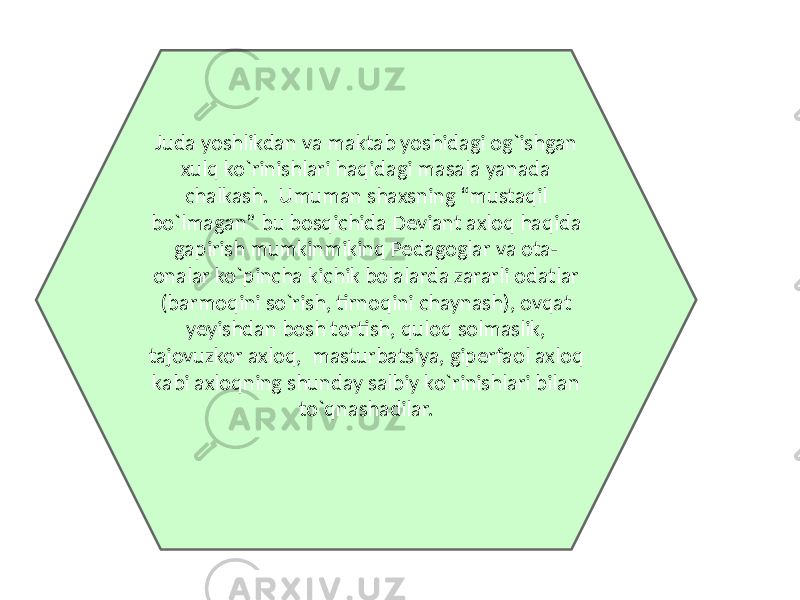 Juda yoshlikdan va maktab yoshidagi og`ishgan xulq ko`rinishlari haqidagi masala yanada chalkash. Umuman shaxsning “mustaqil bo`lmagan” bu bosqichida Deviant axloq haqida gapirish mumkinmikinq Pedagoglar va ota- onalar ko`pincha kichik bolalarda zararli odatlar (barmoqini so`rish, tirnoqini chaynash), ovqat yeyishdan bosh tortish, quloq solmaslik, tajovuzkor axloq, masturbatsiya, giperfaol axloq kabi axloqning shunday salbiy ko`rinishlari bilan to`qnashadilar. 