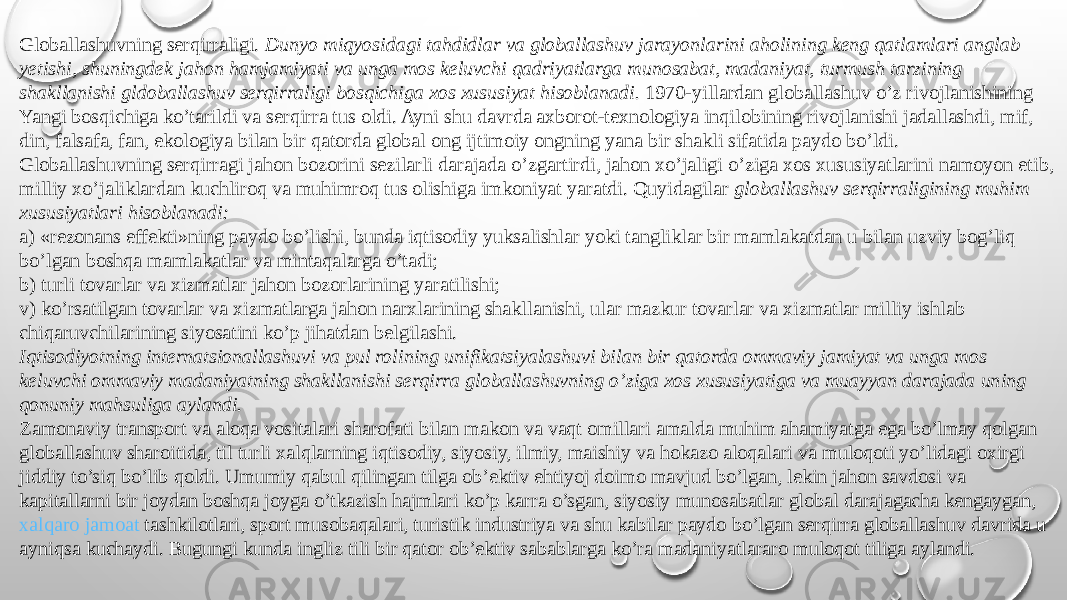 Globallashuvning serqirraligi.  Dunyo miqyosidagi tahdidlar va globallashuv jarayonlarini aholining keng qatlamlari anglab yetishi, shuningdek jahon hamjamiyati va unga mos keluvchi qadriyatlarga munosabat, madaniyat, turmush tarzining shakllanishi gldoballashuv serqirraligi bosqichiga xos xususiyat hisoblanadi.  1970-yillardan globallashuv o’z rivojlanishining Yangi bosqichiga ko’tarildi va serqirra tus oldi. Ayni shu davrda axborot-texnologiya inqilobining rivojlanishi jadallashdi, mif, din, falsafa, fan, ekologiya bilan bir qatorda global ong ijtimoiy ongning yana bir shakli sifatida paydo bo’ldi. Globallashuvning serqirragi jahon bozorini sezilarli darajada o’zgartirdi, jahon xo’jaligi o’ziga xos xususiyatlarini namoyon etib, milliy xo’jaliklardan kuchliroq va muhimroq tus olishiga imkoniyat yaratdi. Quyidagilar  globallashuv serqirraligining muhim xususiyatlari hisoblanadi: a) «rezonans effekti»ning paydo bo’lishi, bunda iqtisodiy yuksalishlar yoki tangliklar bir mamlakatdan u bilan uzviy bog’liq bo’lgan boshqa mamlakatlar va mintaqalarga o’tadi; b) turli tovarlar va xizmatlar jahon bozorlarining yaratilishi; v) ko’rsatilgan tovarlar va xizmatlarga jahon narxlarining shakllanishi, ular mazkur tovarlar va xizmatlar milliy ishlab chiqaruvchilarining siyosatini ko’p jihatdan belgilashi. Iqtisodiyotning internatsionallashuvi va pul rolining unifikatsiyalashuvi bilan bir qatorda ommaviy jamiyat va unga mos keluvchi ommaviy madaniyatning shakllanishi serqirra globallashuvning o’ziga xos xususiyatiga va muayyan darajada uning qonuniy mahsuliga aylandi. Zamonaviy transport va aloqa vositalari sharofati bilan makon va vaqt omillari amalda muhim ahamiyatga ega bo’lmay qolgan globallashuv sharoitida, til turli xalqlarning iqtisodiy, siyosiy, ilmiy, maishiy va hokazo aloqalari va muloqoti yo’lidagi oxirgi jiddiy to’siq bo’lib qoldi. Umumiy qabul qilingan tilga ob’ektiv ehtiyoj doimo mavjud bo’lgan, lekin jahon savdosi va kapitallarni bir joydan boshqa joyga o’tkazish hajmlari ko’p karra o’sgan, siyosiy munosabatlar global darajagacha kengaygan,  xalqaro jamoat tashkilotlari , sport musobaqalari, turistik industriya va shu kabilar paydo bo’lgan serqirra globallashuv davrida u ayniqsa kuchaydi. Bugungi kunda ingliz tili bir qator ob’ektiv sabablarga ko’ra madaniyatlararo muloqot tiliga aylandi. 