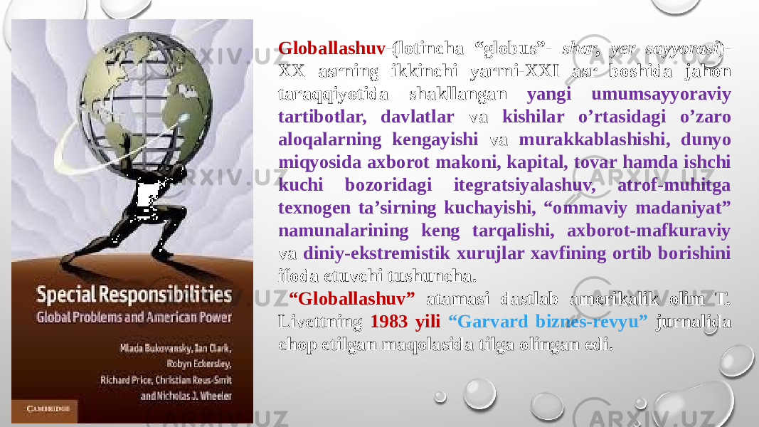 Globallashuv -(lotincha “globus”- shar, yer sayyorasi )- XX asrning ikkinchi yarmi-XXI asr boshida jahon taraqqiyotida shakllangan yangi umumsayyoraviy tartibotlar, davlatlar va kishilar o’rtasidagi o’zaro aloqalarning kengayishi va murakkablashishi, dunyo miqyosida axborot makoni, kapital, tovar hamda ishchi kuchi bozoridagi itegratsiyalashuv, atrof-muhitga texnogen ta’sirning kuchayishi, “ommaviy madaniyat” namunalarining keng tarqalishi, axborot-mafkuraviy va diniy-ekstremistik xurujlar xavfining ortib borishini ifoda etuvchi tushuncha. “ Globallashuv” atamasi dastlab amerikalik olim T. Livettning 1983 yili “Garvard biznes-revyu” jurnalida chop etilgan maqolasida tilga olingan edi. 