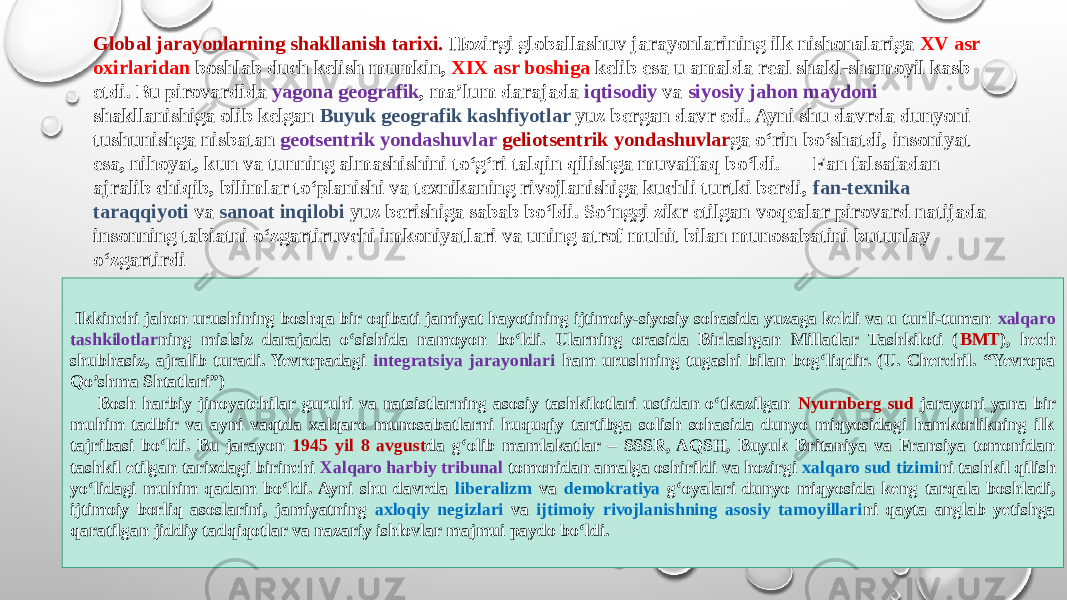 Global jarayonlarning shakllanish tarixi. Hozirgi globallashuv jarayonlarining ilk nishonalariga XV asr oxirlaridan boshlab duch kelish mumkin, XIX asr boshiga kelib esa u amalda real shakl-shamoyil kasb etdi. Bu pirovardida yagona geografik , ma’lum darajada iqtisodiy va siyosiy jahon maydoni shakllanishiga olib kelgan Buyuk geografik kashfiyotlar yuz bergan davr edi. Ayni shu davrda dunyoni tushunishga nisbatan geotsentrik yondashuvlar geliotsentrik yondashuvlar ga о‘rin bо‘shatdi, insoniyat esa, nihoyat, kun va tunning almashishini tо‘g‘ri talqin qilishga muvaffaq bо‘ldi. Fan falsafadan ajralib chiqib, bilimlar tо‘planishi va texnikaning rivojlanishiga kuchli turtki berdi, fan-texnika taraqqiyoti va sanoat inqilobi yuz berishiga sabab bо‘ldi. Sо‘nggi zikr etilgan voqealar pirovard natijada insonning tabiatni о‘zgartiruvchi imkoniyatlari va uning atrof muhit bilan munosabatini butunlay о‘zgartirdi Ikkinchi jahon urushining boshqa bir oqibati jamiyat hayotining ijtimoiy-siyosiy sohasida yuzaga keldi va u turli-tuman xalqaro tashkilotlar ning mislsiz darajada о‘sishida namoyon bо‘ldi. Ularning orasida Birlashgan Millatlar Tashkiloti ( BMT ), hech shubhasiz, ajralib turadi. Yevropadagi integratsiya jarayonlari ham urushning tugashi bilan bog‘liqdir. (U. Cherchil. “Yevropa Qo’shma Shtatlari”)       Bosh harbiy jinoyatchilar guruhi va natsistlarning asosiy tashkilotlari ustidan о‘tkazilgan Nyurnberg sud jarayoni yana bir muhim tadbir va ayni vaqtda xalqaro munosabatlarni huquqiy tartibga solish sohasida dunyo miqyosidagi hamkorlikning ilk tajribasi bо‘ldi. Bu jarayon 1945 yil 8 avgust da g‘olib mamlakatlar – SSSR, AQSH, Buyuk Britaniya va Fransiya tomonidan tashkil etilgan tarixdagi birinchi Xalqaro harbiy tribunal tomonidan amalga oshirildi va hozirgi xalqaro sud tizimi ni tashkil qilish yо‘lidagi muhim qadam bо‘ldi. Ayni shu davrda liberalizm va demokratiya g‘oyalari dunyo miqyosida keng tarqala boshladi, ijtimoiy borliq asoslarini, jamiyatning axloqiy negizlari va ijtimoiy rivojlanishning asosiy tamoyillari ni qayta anglab yetishga qaratilgan jiddiy tadqiqotlar va nazariy ishlovlar majmui paydo bо‘ldi. 