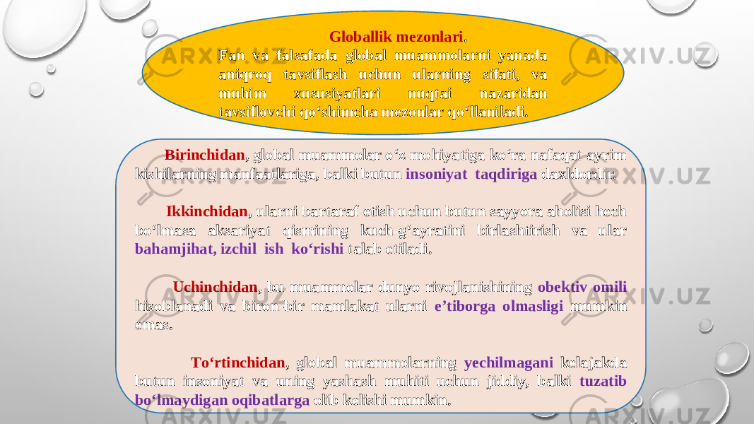  Birinchidan , global muammolar о‘z mohiyatiga kо‘ra nafaqat ayrim kishilarning manfaatlariga, balki butun insoniyat taqdiriga daxldordir. Ikkinchidan , ularni bartaraf etish uchun butun sayyora aholisi hech bо‘lmasa aksariyat qismining kuch-g‘ayratini birlashtirish va ular bahamjihat, izchil ish kо‘rishi talab etiladi.     Uchinchidan , bu muammolar dunyo rivojlanishining obektiv omili hisoblanadi va biron-bir mamlakat ularni e’tiborga olmasligi mumkin emas.     Tо‘rtinchidan , global muammolarning yechilmagani kelajakda butun insoniyat va uning yashash muhiti uchun jiddiy, balki tuzatib bо‘lmaydigan oqibatlarga olib kelishi mumkin. Globallik mezonlari . Fan va falsafada global muammolarni yanada aniqroq tavsiflash uchun ularning sifati, va muhim xususiyatlari nuqtai nazaridan tavsiflovchi qо‘shimcha mezonlar qо‘llaniladi. 