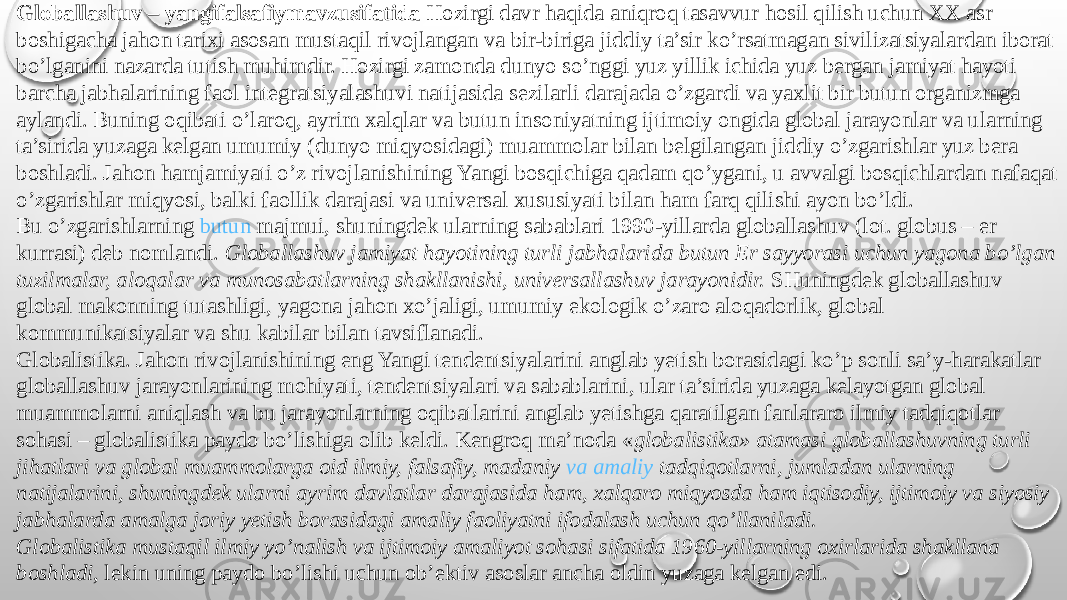 Globallashuv – yangifalsafiymavzusifatida  Hozirgi davr haqida aniqroq tasavvur hosil qilish uchun XX asr boshigacha jahon tarixi asosan mustaqil rivojlangan va bir-biriga jiddiy ta’sir ko’rsatmagan sivilizatsiyalardan iborat bo’lganini nazarda tutish muhimdir. Hozirgi zamonda dunyo so’nggi yuz yillik ichida yuz bergan jamiyat hayoti barcha jabhalarining faol integratsiyalashuvi natijasida sezilarli darajada o’zgardi va yaxlit bir butun organizmga aylandi. Buning oqibati o’laroq, ayrim xalqlar va butun insoniyatning ijtimoiy ongida global jarayonlar va ularning ta’sirida yuzaga kelgan umumiy (dunyo miqyosidagi) muammolar bilan belgilangan jiddiy o’zgarishlar yuz bera boshladi. Jahon hamjamiyati o’z rivojlanishining Yangi bosqichiga qadam qo’ygani, u avvalgi bosqichlardan nafaqat o’zgarishlar miqyosi, balki faollik darajasi va universal xususiyati bilan ham farq qilishi ayon bo’ldi. Bu o’zgarishlarning  butun majmui , shuningdek ularning sabablari 1990-yillarda globallashuv (lot. globus – er kurrasi) deb nomlandi.  Globallashuv jamiyat hayotining turli jabhalarida butun Er sayyorasi uchun yagona bo’lgan tuzilmalar, aloqalar va munosabatlarning shakllanishi, universallashuv jarayonidir.  SHuningdek globallashuv global makonning tutashligi, yagona jahon xo’jaligi, umumiy ekologik o’zaro aloqadorlik, global kommunikatsiyalar va shu kabilar bilan tavsiflanadi. Globalistika. Jahon rivojlanishining eng Yangi tendentsiyalarini anglab yetish borasidagi ko’p sonli sa’y-harakatlar globallashuv jarayonlarining mohiyati, tendentsiyalari va sabablarini, ular ta’sirida yuzaga kelayotgan global muammolarni aniqlash va bu jarayonlarning oqibatlarini anglab yetishga qaratilgan fanlararo ilmiy tadqiqotlar sohasi – globalistika paydo bo’lishiga olib keldi. Kengroq ma’noda « globalistika» atamasi globallashuvning turli jihatlari va global muammolarga oid ilmiy, falsafiy, madaniy  va amaliy tadqiqotlarni , jumladan ularning natijalarini, shuningdek ularni ayrim davlatlar darajasida ham, xalqaro miqyosda ham iqtisodiy, ijtimoiy va siyosiy jabhalarda amalga joriy yetish borasidagi amaliy faoliyatni ifodalash uchun qo’llaniladi. Globalistika mustaqil ilmiy yo’nalish va ijtimoiy amaliyot sohasi sifatida 1960-yillarning oxirlarida shakllana boshladi , lekin uning paydo bo’lishi uchun ob’ektiv asoslar ancha oldin yuzaga kelgan edi. 