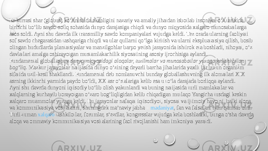 Er kurrasi shar (globus) ko’rinishida ekanligini nazariy va amaliy jihatdan isbotlab insoniyat o’z tarixida birinchi bo’lib savdo-sotiq sohasida dunyo darajasiga chiqdi va dunyo miqyosida xalqaro munosabatlarga asos soldi. Ayni shu davrda ilk transmilliy savdo kompaniyalari vujudga keldi. Tez orada ularning faoliyati sof savdo chegarasidan tashqariga chiqdi va ular qullarni qo’lga kiritish va ularni ekspluatatsiya qilish, bosib olingan hududlarda plantatsiyalar va manzilgohlar barpo yetish jarayonida ishtirok eta boshladi, nihoyat, o’z davlatlari amalga oshirayotgan mustamlakachilik siyosatining asosiy ijrochisiga aylandi. Fundamental globallashuv  dunyo miqyosidagi aloqalar, tuzilmalar va munosabatlar yuzaga kelishi bilan bog’liq.  Mazkur jarayonlar natijasida dunyo o’zining deyarli barcha jihatlarida yaxlit bir butun organizm sifatida uzil-kesil shakllandi. Fundamental deb nomlanuvchi bunday globallashuvning ilk alomatlari XIX asrning ikkinchi yarmida paydo bo’ldi, XX asr o’rtalariga kelib esa u to’la darajada borliqqa aylandi. Ayni shu davrda dunyoni iqtisodiy bo’lib olish yakunlandi va buning natijasida turli mamlakatlar va xalqlarning kuchayib borayotgan o’zaro bog’liqligidan kelib chiqadigan mutlaqo Yangicha tusdagi keskin xalqaro muammolar yuzaga keldi. Bu jarayonlar nafaqat iqtisodiyot, siyosat va ijtimoiy hayotni, balki aloqa va kommunikatsiya vositalarini, shuningdek ma’naviy jabha –  madaniyat , fan va falsafani ham qamrab oldi. Turli-tuman  xalqaro tashkilotlar , forumlar, s’ezdlar, kongresslar vujudga kela boshladiki, bunga o’sha davrda aloqa va ommaviy kommunikatsiya vositalarining faol rivojlanishi ham imkoniyat yaratdi. 