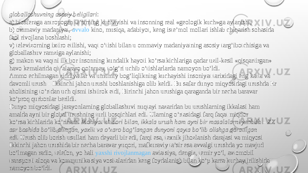 globallashuvning asosiy beligilari : a) biosferaga antropogen ta’sirning kuchayishi va insonning real «geologik kuch»ga aylanishi; b) ommaviy madaniyat,  avvalo kino , musiqa, adabiyot, keng iste’mol mollari ishlab chiqarish sohasida faol rivojlana boshlashi; v) televizorning ixtiro etilishi, vaqt o’tishi bilan u ommaviy madaniyatning asosiy targ’ibotchisiga va globallashuv ramziga aylanishi; g) makon va vaqtni ilk bor insonning kundalik hayoti ko’rsatkichlariga qadar uzil-kesil «qisqartirgan» havo kemalarida qit’alararo qo’nmay, to’g’ri uchib o’tishlarlarda namoyon bo’ldi. Ammo echilmagan ziddiyatlar va umumiy bog’liqlikning kuchayishi insoniyat tarixidagi eng katta va davomli urush – Ikkinchi jahon urushi boshlanishiga olib keldi. Bu safar dunyo miqyosidagi urushda Er aholisining to’rtdan uch qismi ishtirok etdi, Birinchi jahon urushiga qaraganda bir necha baravar ko’proq qurbonlar berildi. Dunyo miqyosidagi jarayonlarning globallashuvi nuqtayi nazaridan bu urushlarning ikkalasi ham amalda ayni bir global urushning turli bosqichlari edi. Ularning o’rtasidagi farq faqat miqdor ko’rsatkichlarida ko’rinadi.  Mohiyat e’tibori bilan, ikkala urush ham ayni bir masalalarni yechish – XX asr boshida bo’lib olingan, yaxlit va o’zaro bog’langan dunyoni qayta bo’lib olishga qaratilgan edi.  Urush olib borish usullari ham deyarli bir edi, farqi esa, texnik jihozlanish darajasi va miqyosi Ikkinchi jahon urushida bir necha baravar yuqori, mafkuraviy ta’sir esa avvalgi urushda yo mavjud bo’lmagan radio, telefon, yo hali  yaxshi rivojlanmagan aviatsiya , dengiz, temir yo’l, avtomobil transporti aloqa va kommunikatsiya vositalaridan keng foydalanish bilan ko’p karra kuchaytirilishida namoyon bo’ldi. 