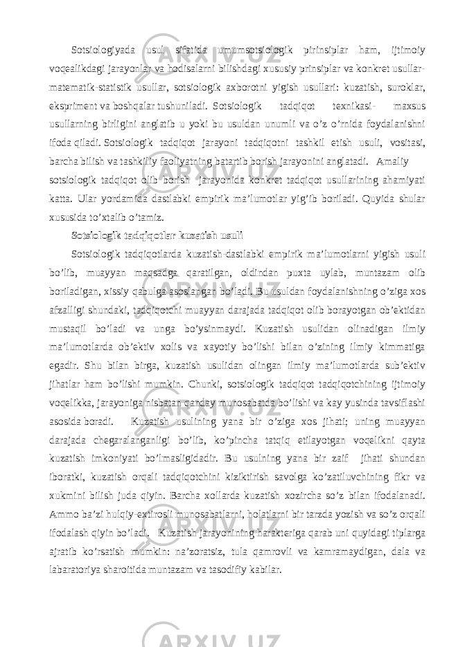 Sotsiologiyada usul sifatida umumsotsiologik pirinsiplar ham, ijtimoiy voqealikdagi jarayonlar va hodisalarni bilishdagi xususiy prinsiplar va konkret usullar- matematik-statistik usullar, sotsiologik axborotni yigish usullari: kuzatish, suroklar, ekspriment va boshqalar tushuniladi. Sotsiologik tadqiqot texnikasi- maxsus usullarning birligini anglatib u yoki bu usuldan unumli va o’z o’rnida foydalanishni ifoda qiladi. Sotsiologik tadqiqot jarayoni tadqiqotni tashkil etish usuli, vositasi, barcha bilish va tashkiliy faoliyatning batartib borish jarayonini anglatadi. Amaliy sotsiologik tadqiqot olib borish jarayonida konkret tadqiqot usullarining ahamiyati katta. Ular yordamida dastlabki empirik ma’lumotlar yig’ib boriladi. Quyida shular xususida to’xtalib o’tamiz. Sotsiologik tadqiqotlar kuzatish usuli Sotsiologik tadqiqotlarda kuzatish-dastlabki empirik ma’lumotlarni yigish usuli bo’lib, muayyan maqsadga qaratilgan, oldindan puxta uylab, muntazam olib boriladigan, xissiy qabulga asoslangan bo’ladi. Bu usuldan foydalanishning o’ziga xos afzalligi shundaki, tadqiqotchi muayyan darajada tadqiqot olib borayotgan ob’ektidan mustaqil bo’ladi va unga bo’ysinmaydi. Kuzatish usulidan olinadigan ilmiy ma’lumotlarda ob’ektiv xolis va xayotiy bo’lishi bilan o’zining ilmiy kimmatiga egadir. Shu bilan birga, kuzatish usulidan olingan ilmiy ma’lumotlarda sub’ektiv jihatlar ham bo’lishi mumkin. Chunki, sotsiologik tadqiqot tadqiqotchining ijtimoiy voqelikka, jarayoniga nisbatan qanday munosabatda bo’lishi va kay yusinda tavsiflashi asosida boradi. Kuzatish usulining yana bir o’ziga xos jihati; uning muayyan darajada chegaralanganligi bo’lib, ko’pincha tatqiq etilayotgan voqelikni qayta kuzatish imkoniyati bo’lmasligidadir. Bu usulning yana bir zaif jihati shundan iboratki, kuzatish orqali tadqiqotchini kiziktirish savolga ko’zatiluvchining fikr va xukmini bilish juda qiyin. Barcha xollarda kuzatish xozircha so’z bilan ifodalanadi. Ammo ba’zi hulqiy-extirosli munosabatlarni, holatlarni bir tarzda yozish va so’z orqali ifodalash qiyin bo’ladi. Kuzatish jarayonining harakteriga qarab uni quyidagi tiplarga ajratib ko’rsatish mumkin: na’zoratsiz, tula qamrovli va kamramaydigan, dala va labaratoriya sharoitida muntazam va tasodifiy kabilar. 