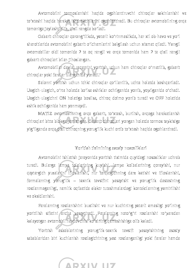 Avtomobilni tormozlanishi haqida ogohlantiruvchi chiroqlar sekinlanishi va to’xtashi haqida harakat ishtirokchilarini ogohlantiradi. Bu chiroqlar avtomobilning orqa tomoniga joylashtirilib, qizil rangda bo’ladi. Gabarit chiroqlar qorong’ilikda, yetarli ko’rinmaslikda, har xil ob-havo va yo’l sharoitlarida avtomobilni gabarit o’lchamlarini belgilash uchun xizmat qiladi. Yengil avtomobillar oldi tomonida 2 ta oq rangli va orqa tomonida ham 2 ta qizil rangli gabarit chiroqlari bilan jihozlangan. Avtomobillar davlat raqamini yoritish uchun ham chiroqlar o’rnatilib, gabarit chiroqlar yoki faralar ulanganida yonadi. Salonni yoritish uchun ichki chiroqlar qo’llanilib, uchta holatda boshqariladi. Uzgich-ulagich, o’rta holatda bo’lsa eshiklar ochilganida yonib, yopilganida o’chadi. Uzgich-ulagichni ON holatiga bosilsa, chiroq doimo yonib turadi va OFF holatida eshik ochilganida ham yonmaydi. MATIZ avtomobilining orqa gabarit, to’xtash, burilish, orqaga harakatlanish chiroqlari bitta blokga jamlangan. Gabarit chiroqlari yongan holatda tormoz tepkisiga yig’ilganda orqa qizil chiroqning yorug’lik kuchi ortib to’xtash haqida ogohlantiradi. Yoritish tizimining asosiy nosozliklari Avtomobilni ishlatish jarayonida yoritish tizimida quyidagi nosozliklar uchrab turadi. Bularga lampa tolalarining kuyishi, lampa kolbalarining qorayishi, nur qaytargich yuzalarini ifloslanishi, nur torqatgichning darz ketishi va ifloslanishi, formalarning yorug’lik – texnik tavsifini pasayishi va yorug’lik dastasining rostlanmaganligi, namlik oqibatida elektr tutashmalardagi kontaktlarning yemirilishi va oksidlanishi. Faralarning rostlanishini buzilishi va nur kuchining yetarli emasligi yo’lning yoritilish sifatini ancha pasaytiradi. Faralarning noto’g’ri rostlanishi ro’paradan kelayotgan avtomobil haydovchisi ko’zining qamashishiga olib keladi. Yoritish asboblarining yorug’lik-texnik tavsifi pasayishining asosiy sabablaridan biri kuchlanish rostlagichining past rostlanganligi yoki faralar hamda 