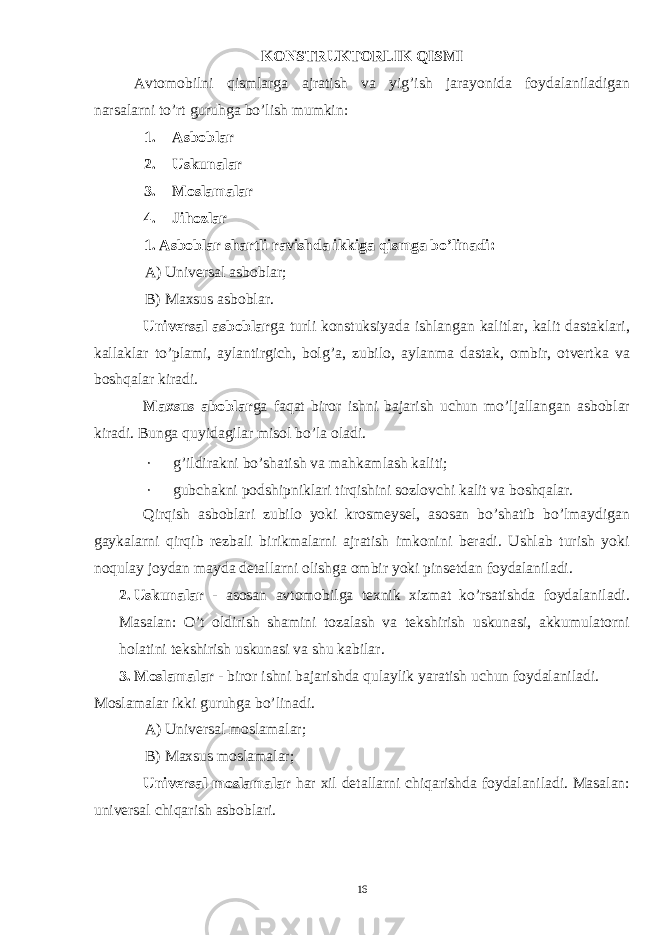 KONSTRUKTORLIK QISMI Avtomobilni qismlarga ajratish va yig ’ ish jarayonida foydalaniladigan narsalarni to ’ rt guruhga bo ’ lish mumkin : 1. Asboblar 2. Uskunalar 3. Moslamalar 4. Jihozlar 1. Asboblar shartli ravishda ikkiga qismga bo’linadi: A) Universal asboblar; B) Maxsus asboblar. Universal asboblar ga turli konstuksiyada ishlangan kalitlar, kalit dastaklari, kallaklar to’plami, aylantirgich, bolg’a, zubilo, aylanma dastak, ombir, otvertka va boshqalar kiradi. Maxsus aboblar ga faqat biror ishni bajarish uchun mo’ljallangan asboblar kiradi. Bunga quyidagilar misol bo’la oladi. · g’ildirakni bo’shatish va mahkamlash kaliti; · gubchakni podshipniklari tirqishini sozlovchi kalit va boshqalar. Qirqish asboblari zubilo yoki krosmeysel, asosan bo’shatib bo’lmaydigan gaykalarni qirqib rezbali birikmalarni ajratish imkonini beradi. Ushlab turish yoki noqulay joydan mayda detallarni olishga ombir yoki pinsetdan foydalaniladi. 2. Uskunalar - asosan avtomobilga texnik xizmat ko’rsatishda foydalaniladi. Masalan: O’t oldirish shamini tozalash va tekshirish uskunasi, akkumulatorni holatini tekshirish uskunasi va shu kabilar. 3. Moslamalar - biror ishni bajarishda qulaylik yaratish uchun foydalaniladi. Moslamalar ikki guruhga bo’linadi. A) Universal moslamalar; B) Maxsus moslamalar; Universal moslamalar har xil detallarni chiqarishda foydalaniladi. Masalan: universal chiqarish asboblari. 16 