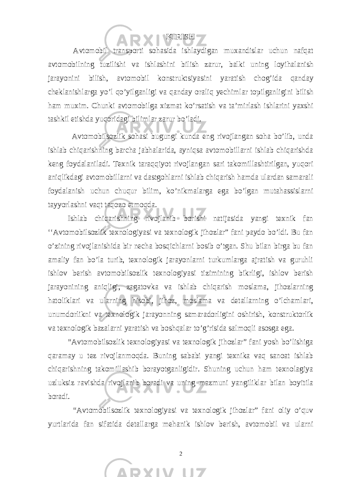 KIRISH А vt о m о bil tr а nsp о rti sohasid а ishl а ydig а n mu ха ndisl а r uchun nafqat а vt о m о bilning tuzilishi v а ishl а shini bilish z а rur, b а lki uning loyihal а nish j а r а yonini bilish, а vt о m о bil k о nstruktsiyasini yar а tish chog’ida qanday ch е kl а nishl а rg а yo’l qo’yilganligi v а qanday oraliq yechiml а r t о pilg а nligini bilish ham mu х im. Chunki а vt о m о bilg а х izm а t ko’rsatish v а t а ’mirl а sh ishl а rini ya х shi tashkil etishd а yuqorid а gi biliml а r z а rur bo’ladi. Avtomobilsozlik sohasi bugungi kunda eng rivojlangan soha bo’lib, unda ishlab chiqarishning barcha jabhalarida, ayniqsa avtomobillarni ishlab chiqarishda keng foydalaniladi. Texnik taraqqiyot rivojlangan sari takomillashtirilgan, yuqori aniqlikdagi avtomobillarni va dastgohlarni ishlab chiqarish hamda ulardan samarali foydalanish uchun chuqur bilim, ko’nikmalarga ega bo’lgan mutahassislarni tayyorlashni vaqt taqozo etmoqda. Ishlab chiqarishning rivojlanib borishi natijasida yangi texnik fan ‘‘Avtomobilsozlik texnologiyasi va texnologik jihozlar” fani paydo bo’ldi. Bu fan o’zining rivojlanishida bir necha bosqichlarni bosib o’tgan. Shu bilan birga bu fan amaliy fan bo’la turib, texnologik jarayonlarni turkumlarga ajratish va guruhli ishlov berish avtomobilsozlik texnologiyasi tizimining bikrligi, ishlov berish jarayonining aniqligi, zagatovka va ishlab chiqarish moslama, jihozlarning hatoliklari va ularning hisobi, jihoz, moslama va detallarning o’lchamlari, unumdorlikni va texnologik jarayonning samaradorligini oshirish, konstruktorlik va texnologik bazalarni yaratish va boshqalar to’g’risida salmoqli asosga ega. “Avtomobilsozlik texnologiyasi va texnologik jihozlar” fani yosh bo’lishiga qaramay u tez rivojlanmoqda. Buning sababi yangi texnika vaq sanoat ishlab chiqarishning takomillashib borayotganligidir. Shuning uchun ham texnolagiya uzluksiz ravishda rivojlanib boradi va uning mazmuni yangiliklar bilan boyitila boradi. “Avtomobilsozlik texnologiyasi va texnologik jihozlar” fani oliy o’quv yurtlarida fan sifatida detallarga mehanik ishlov berish, avtomobil va ularni 2 