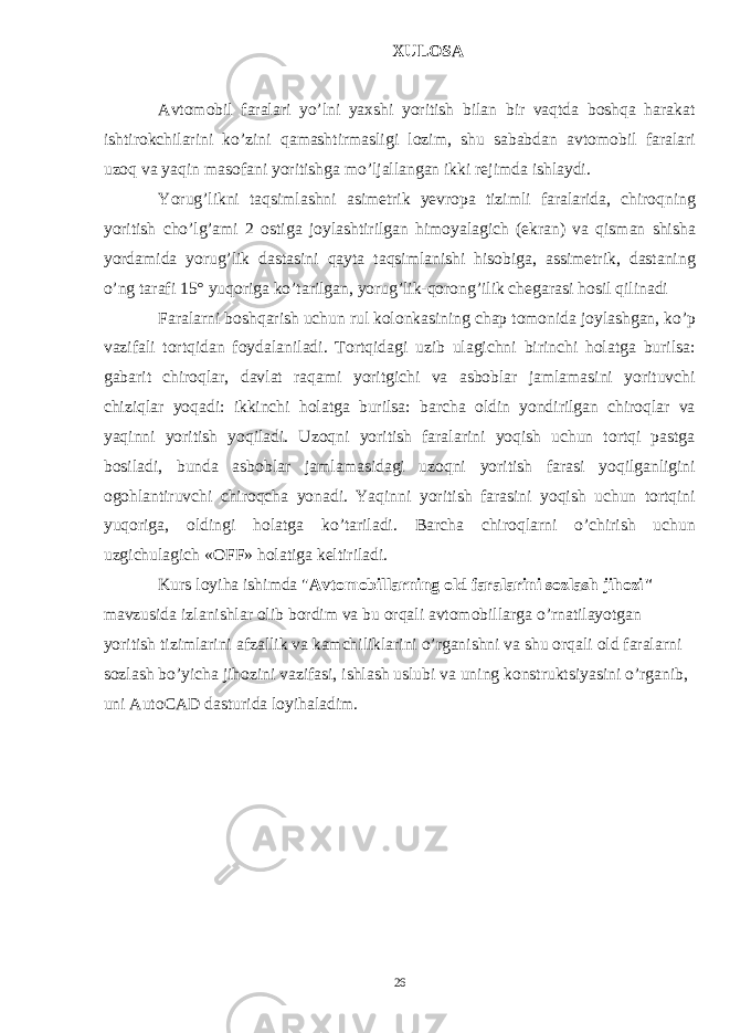 XULOSA Avtomobil faralari yo’lni yaxshi yoritish bilan bir vaqtda boshqa harakat ishtirokchilarini ko’zini qamashtirmasligi lozim, shu sababdan avtomobil faralari uzoq va yaqin masofani yoritishga mo’ljallangan ikki rejimda ishlaydi. Yorug’likni taqsimlashni asimetrik yevropa tizimli faralarida, chiroqning yoritish cho’lg’ami 2 ostiga joylashtirilgan himoyalagich (ekran) va qisman shisha yordamida yorug’lik dastasini qayta taqsimlanishi hisobiga, assimetrik, dastaning o’ng tarafi 15 ° yuqoriga ko’tarilgan, yorug’lik-qorong’ilik chegarasi hosil qilinadi Faralarni boshqarish uchun rul kolonkasining chap tomonida joylashgan, ko’p vazifali tortqidan foydalaniladi. Tortqidagi uzib ulagichni birinchi holatga burilsa: gabarit chiroqlar, davlat raqami yoritgichi va asboblar jamlamasini yorituvchi chiziqlar yoqadi: ikkinchi holatga burilsa: barcha oldin yondirilgan chiroqlar va yaqinni yoritish yoqiladi. Uzoqni yoritish faralarini yoqish uchun tortqi pastga bosiladi, bunda asboblar jamlamasidagi uzoqni yoritish farasi yoqilganligini ogohlantiruvchi chiroqcha yonadi. Yaqinni yoritish farasini yoqish uchun tortqini yuqoriga, oldingi holatga ko’tariladi. Barcha chiroqlarni o’chirish uchun uzgichulagich «OFF» holatiga keltiriladi. Kurs loyiha ishimda &#34; Avtomobillarning old faralarini sozlash jihozi&#34; mavzusida izlanishlar olib bordim va bu orqali avtomobillarga o’rnatilayotgan yoritish tizimlarini afzallik va kamchiliklarini o’rganishni va shu orqali old faralarni sozlash bo’yicha jihozini vazifasi, ishlash uslubi va uning konstruktsiyasini o’rganib, uni AutoCAD dasturida loyihaladim. 26 