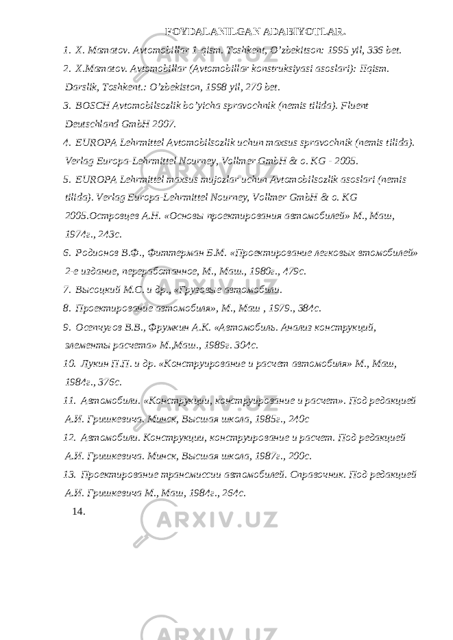 FOYDALANILGAN ADABIYOTLAR. 1. X. Mamatov. Avtomobillar 1-qism. Toshk е nt, O’zb е kitson: 1995 yil, 336 b е t. 2. Х . Ма matov. А vtomobillar (Avtomobillar konstruksiyasi asoslari): IIqism. Darslik, Тоshkеnt.: O’zbekiston, 1998 yil, 270 bet. 3. BOSCH Avtomobilsozlik bo’yicha spravochnik (nemis tilida). Fluent Deutschland GmbH 2007. 4. EUROPA Lehrmittel Avtomobilsozlik uchun maxsus spravochnik (nemis tilida). Verlag Europa-Lehrmittel Nourney, Vollmer GmbH & o. KG - 2005. 5. EUROPA Lehrmittel maxsus mujozlar uchun Avtomobilsozlik asoslari (nemis tilida). Verlag Europa-Lehrmittel Nourney, Vollmer GmbH & o. KG 2005. Островцев А . Н . « Основы проектирования автомобилей » М ., Маш , 1974 г ., 243 с . 6. Родионов В.Ф., Фиттерман Б.М. «Проектирование легковых втомобилей» 2-е издание, переработанное, М., Маш., 1980г., 479с. 7. Высоцкий М.С. и др., «Грузовые автомобили. 8. Проектирование автомобиля», М., Маш , 1979., 384с. 9. Осепчугов В.В., Фрумкин А.К. «Автомобиль. Анализ конструкций, элементы расчета» М.,Маш., 1989г. 304с. 10. Лукин П.П. и др. «Конструирование и расчет автомобиля» М., Маш, 1984г., 376с. 11. Автомобили. «Конструкции, конструирование и расчет». Под редакцией А.И. Гришкевича. Минск, Высшая школа, 1985г., 240с 12. Автомобили. Конструкции, конструирование и расчет. Под редакцией А.И. Гришкевича. Минск, Высшая школа, 1987г., 200с. 13. Проектирование трансмиссии автомобилей. Справочник. Под редакцией А.И. Гришкевича М., Маш, 1984г., 264с. 14. 