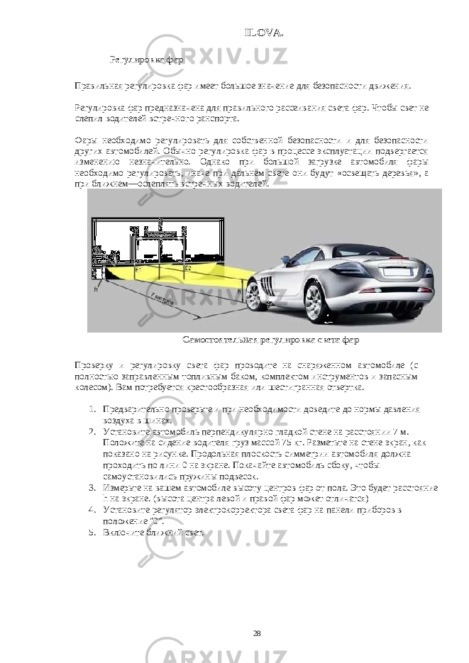 ILOVA. Регулировка фар Правильная регулировка фар имеет большое значение для безопасности движения. Регулировка фар предназначена для правильного рассеивания света фар. Чтобы свет не слепил водителей встречного ранспорта. Фары необходимо регулировать для собственной безопасности и для безопасности других автомобилей. Обычно регулировка фар в процессе эксплуатации подвергается изменению незначительно. Однако при большой загрузке автомобиля фары необходимо регулировать, иначе при дальнем свете они будут «освещать деревья», а при ближнем—ослеплять встречных водителей. Cамостоятельная регулировка света фар Проверку и регулировку света фар проводите на снаряженном автомобиле (с полностью заправленным топливным баком, комплектом инструментов и запасным колесом). Вам потребуется крестообразная или шестигранная отвертка. 1. Предварительно проверьте и при необходимости доведите до нормы давления воздуха в шинах. 2. Установите автомобиль перпендикулярно гладкой стене на расстоянии 7 м. Положите на сидение водителя груз массой 75 кг. Разметьте на стене экран, как показано на рисунке. Продольная плоскость симметрии автомобиля должна проходить по лини 0 на экране. Покачайте автомобиль сбоку, чтобы самоустановились пружины подвесок. 3. Измерьте на вашем автомобиле высоту центров фар от пола. Это будет расстояние h на экране. (высота центра левой и правой фар может отличатся) 4. Установите регулятор электрокорректора света фар на панели приборов в положение &#34;0&#34;. 5. Включите ближний свет. 28 