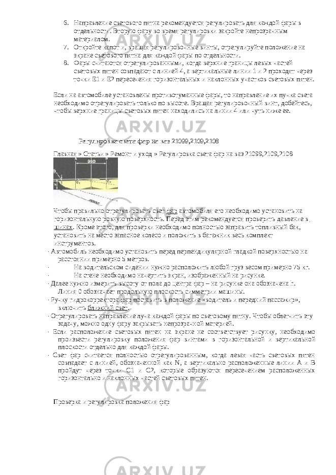 6. Направление светового пятна рекомендуется регулировать для каждой фары в отдельности. Вторую фару во время регулировки закройте непрозрачным материалом. 7. Откройте капот и, вращая регулировочные винты, отрегулируйте положение на экране светового пятна для каждой фары по отдельности. 8. Фары считаются отрегулированными, когда верхние границы левых частей с ветовы х пятен совпадают с линией 4, а вертикальные линии 1 и 2 проходят через точки E1 и E2 пересечения горизонтальных и наклонных участков световых пятен. Если на автомобиле установлены противотуманные фары, то направление их пучка света необходимо отрегулировать только по высоте. Вращая регулировочный винт, добейтесь, чтобы верхние границы световых пятен находились на линии 4 или чуть ниже ее. Регулировка света фар на ваз 21099,2109,2108 Главная » Статьи » Ремонт и уход » Регулировка света фар на ваз 21099,2109,2108 Чтобы правильно отрегулировать свет фар автомобиля его необходимо установить на горизонтальную ровную поверхность. Перед этим рекомендуется проверить давление в шинах . Кроме этого, для проверки необходимо полностью заправить топливный бак, установить на место запасное колесо и положить в багажник весь комплект инструментов. · Автомобиль необходимо установить перед перпендикулярной гладкой поверхностью на расстоянии примерно 5 метров. · На водительском сидении нужно расположить любой груз весом примерно 75 кг. · На стене необходимо начертить экран, изображенный на рисунке. · Далее нужно измерить высоту от пола до центра фар – на рисунке она обозначена h. Линия 0 обозначает продольную плоскость симметрии машины. · Ручку гидрокорректора фар поставить в положение «водитель и передний пассажир», включить ближний свет . · Отрегулировать направление луча каждой фары по световому пятну. Чтобы облегчить эту задачу, можно одну фару закрывать непрозрачной материей. · Если расположение световых пятен на экране не соответствует рисунку, необходимо произвести регулировку положения фар винтами в горизонтальной и вертикальной плоскости отдельно для каждой фары. · Свет фар считается полностью отрегулированным, когда левая часть световых пятен совпадает с линией, обозначенной как N, а вертикально расположенные линии А и В пройдут через точки С1 и С2, которые образуются пересечением расположенных горизонтально и наклонных частей световых пятен. Проверка и регулировка положения фар 