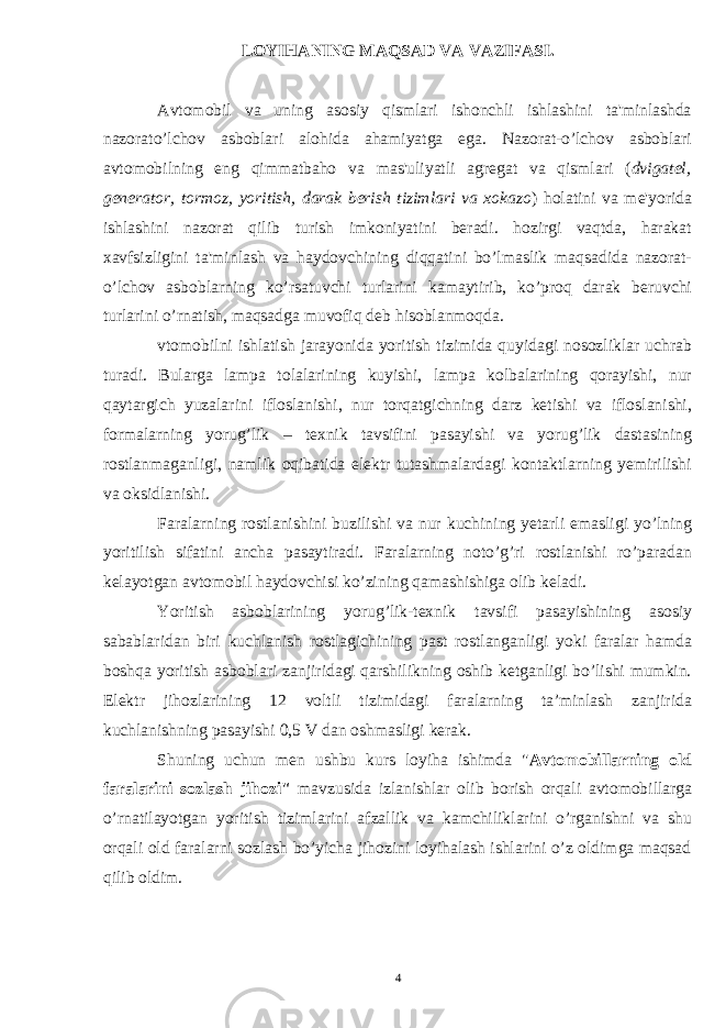 LOYIHANING MAQSAD VA VAZIFASI. Avtomobil va uning asosiy qismlari ishonchli ishlashini ta&#39;minlashda nazorato’lchov asboblari alohida ahamiyatga ega. Nazorat-o’lchov asboblari avtomobilning eng qimmatbaho va mas&#39;uliyatli agregat va qismlari ( dvigatel, generator, tormoz, yoritish, darak berish tizimlari va xokazo ) holatini va me&#39;yorida ishlashini nazorat qilib turish imkoniyatini beradi. hozirgi vaqtda, harakat xavfsizligini ta&#39;minlash va haydovchining diqqatini bo’lmaslik maqsadida nazorat- o’lchov asboblarning ko’rsatuvchi turlarini kamaytirib, ko’proq darak beruvchi turlarini o’rnatish, maqsadga muvofiq deb hisoblanmoqda. vtomobilni ishlatish jarayonida yoritish tizimida quyidagi nosozliklar uchrab turadi. Bularga lampa tolalarining kuyishi, lampa kolbalarining qorayishi, nur qaytargich yuzalarini ifloslanishi, nur torqatgichning darz ketishi va ifloslanishi, formalarning yorug’lik – texnik tavsifini pasayishi va yorug’lik dastasining rostlanmaganligi, namlik oqibatida elektr tutashmalardagi kontaktlarning yemirilishi va oksidlanishi. Faralarning rostlanishini buzilishi va nur kuchining yetarli emasligi yo’lning yoritilish sifatini ancha pasaytiradi. Faralarning noto’g’ri rostlanishi ro’paradan kelayotgan avtomobil haydovchisi ko’zining qamashishiga olib keladi. Yoritish asboblarining yorug’lik-texnik tavsifi pasayishining asosiy sabablaridan biri kuchlanish rostlagichining past rostlanganligi yoki faralar hamda boshqa yoritish asboblari zanjiridagi qarshilikning oshib ketganligi bo’lishi mumkin. Elektr jihozlarining 12 voltli tizimidagi faralarning ta’minlash zanjirida kuchlanishning pasayishi 0,5 V dan oshmasligi kerak. Shuning uchun men ushbu kurs loyiha ishimda &#34; Avtomobillarning old faralarini sozlash jihozi&#34; mavzusida izlanishlar olib borish orqali avtomobillarga o’rnatilayotgan yoritish tizimlarini afzallik va kamchiliklarini o’rganishni va shu orqali old faralarni sozlash bo’yicha jihozini loyihalash ishlarini o’z oldimga maqsad qilib oldim. 4 