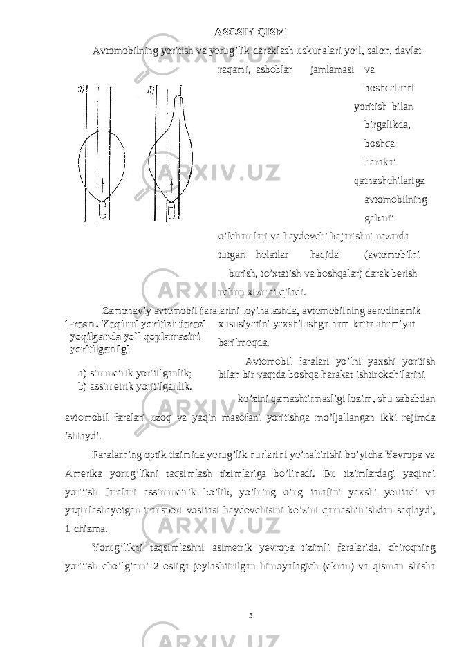 ASOSIY QISM Avtomobilning yoritish va yorug’lik-daraklash uskunalari yo’l, salon, davlat raqami, asboblar jamlamasi va boshqalarni yoritish bilan birgalikda, boshqa harakat qatnashchilariga avtomobilning gabarit o’lchamlari va haydovchi bajarishni nazarda tutgan holatlar haqida (avtomobilni burish, to’xtatish va boshqalar) darak berish uchun xizmat qiladi. Zamonaviy avtomobil faralarini loyihalashda, avtomobilning aerodinamik 1-rasm. Yaqinni yoritish farasi yoqilganda yo`l qoplamasini yoritilganligi a) simmеtrik yoritilganlik; b) assimеtrik yoritilganlik. xususiyatini yaxshilashga ham katta ahamiyat berilmoqda. Avtomobil faralari yo’lni yaxshi yoritish bilan bir vaqtda boshqa harakat ishtirokchilarini ko’zini qamashtirmasligi lozim, shu sababdan avtomobil faralari uzoq va yaqin masofani yoritishga mo’ljallangan ikki rejimda ishlaydi. Faralarning optik tizimida yorug’lik nurlarini yo’naltirishi bo’yicha Yevropa va Amerika yorug’likni taqsimlash tizimlariga bo’linadi. Bu tizimlardagi yaqinni yoritish faralari assimmetrik bo’lib, yo’lning o’ng tarafini yaxshi yoritadi va yaqinlashayotgan transport vositasi haydovchisini ko’zini qamashtirishdan saqlaydi, 1-chizma. Yorug’likni taqsimlashni asimetrik yevropa tizimli faralarida, chiroqning yoritish cho’lg’ami 2 ostiga joylashtirilgan himoyalagich (ekran) va qisman shisha 5 