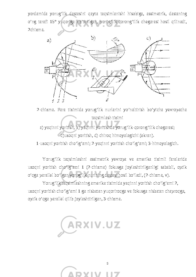 yordamida yorug’lik dastasini qayta taqsimlanishi hisobiga, assimetrik, dastaning o’ng tarafi 15 ° yuqoriga ko’tarilgan, yorug’lik-qorong’ilik chegarasi hosil qilinadi, 2chizma. 2- chizma . Fara tizimida yorug ’ lik nurlarini yo ’ naltirish bo ’ yicha yevropacha taqsimlash tizimi a) yaqinni yoritish, b) yaqinni yoritishda yorug’lik-qorong’ilik chegarasi; с )uzoqni yoritish, d) chiroq himoyalagichi (ekran). 1-uzoqni yoritish cho’lg’ami; 2-yaqinni yoritish cho’lg’ami; 3-himoyalagich. Yorug’lik taqsimlashni assimetrik yevropa va amerika tizimli faralarida uzoqni yoritish cho’lg’ami 1 (2-chizma) fokusga joylashtirilganligi sababli, optik o’qga parallel bo’lgan yorug’lik nurining dastasi hosil bo’ladi, (2-chizma, v). Yorug’lik taqsimlashning amerika tizimida yaqinni yoritish cho’lg’ami 2, uzoqni yoritish cho’lg’ami 1 ga nisbatan yuqoriroqga va fokusga nisbatan chaproqga, optik o’qga parallel qilib joylashtirilgan, 3-chizma. 6 