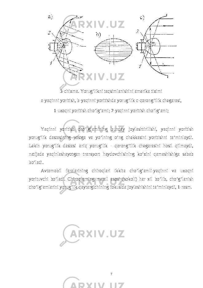 3- chizma . Yorug ’ likni taqsimlanishini amerika tizimi a - yaqinni yoritish , b - yaqinni yoritishda yorug ’ lik c - qorong ’ ilik chegarasi , 1-uzoqni yoritish cho’lg’ami; 2-yaqinni yoritish cho’lg’ami; Yaqinni yoritish cho’lg’amining bunday joylashtirilishi, yaqinni yoritish yorug’lik dastasining pastga va yo’lning o’ng chekkasini yoritishni ta’minlaydi. Lekin yorug’lik dastasi aniq yorug’lik - qorong’ilik chegarasini hosil qilmaydi, natijada yaqinlashayotgan transport haydovchisining ko’zini qamashishiga sabab bo’ladi. Avtomobil faralarining chiroqlari ikkita cho’lg’amli-yaqinni va uzoqni yorituvchi bo’ladi. Chiroqlarning metall asosi (sokoli) har xil bo’lib, cho’g’lanish cho’lg’amlarini yorug’lik qaytargichining fokusida joylashishini ta’minlaydi, 1-rasm. 7 