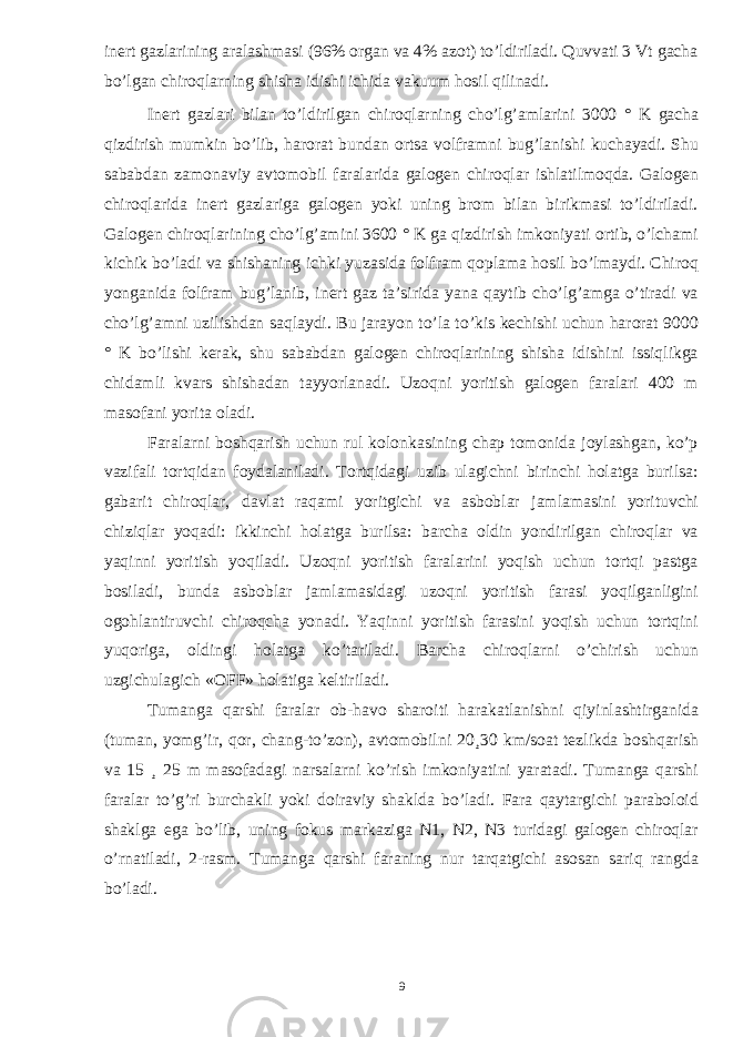 inert gazlarining aralashmasi (96% organ va 4% azot) to’ldiriladi. Quvvati 3 Vt gacha bo’lgan chiroqlarning shisha idishi ichida vakuum hosil qilinadi. Inert gazlari bilan to’ldirilgan chiroqlarning cho’lg’amlarini 3000 ° K gacha qizdirish mumkin bo’lib, harorat bundan ortsa volframni bug’lanishi kuchayadi. Shu sababdan zamonaviy avtomobil faralarida galogen chiroqlar ishlatilmoqda. Galogen chiroqlarida inert gazlariga galogen yoki uning brom bilan birikmasi to’ldiriladi. Galogen chiroqlarining cho’lg’amini 3600 ° K ga qizdirish imkoniyati ortib, o’lchami kichik bo’ladi va shishaning ichki yuzasida folfram qoplama hosil bo’lmaydi. Chiroq yonganida folfram bug’lanib, inert gaz ta’sirida yana qaytib cho’lg’amga o’tiradi va cho’lg’amni uzilishdan saqlaydi. Bu jarayon to’la to’kis kechishi uchun harorat 9000 ° K bo’lishi kerak, shu sababdan galogen chiroqlarining shisha idishini issiqlikga chidamli kvars shishadan tayyorlanadi. Uzoqni yoritish galogen faralari 400 m masofani yorita oladi. Faralarni boshqarish uchun rul kolonkasining chap tomonida joylashgan, ko’p vazifali tortqidan foydalaniladi. Tortqidagi uzib ulagichni birinchi holatga burilsa: gabarit chiroqlar, davlat raqami yoritgichi va asboblar jamlamasini yorituvchi chiziqlar yoqadi: ikkinchi holatga burilsa: barcha oldin yondirilgan chiroqlar va yaqinni yoritish yoqiladi. Uzoqni yoritish faralarini yoqish uchun tortqi pastga bosiladi, bunda asboblar jamlamasidagi uzoqni yoritish farasi yoqilganligini ogohlantiruvchi chiroqcha yonadi. Yaqinni yoritish farasini yoqish uchun tortqini yuqoriga, oldingi holatga ko’tariladi. Barcha chiroqlarni o’chirish uchun uzgichulagich «OFF» holatiga keltiriladi. Tumanga qarshi faralar ob-havo sharoiti harakatlanishni qiyinlashtirganida (tuman, yomg’ir, qor, chang-to’zon), avtomobilni 20 ¸ 30 km / soat tezlikda boshqarish va 15 ¸ 25 m masofadagi narsalarni ko’rish imkoniyatini yaratadi. Tumanga qarshi faralar to’g’ri burchakli yoki doiraviy shaklda bo’ladi. Fara qaytargichi paraboloid shaklga ega bo’lib, uning fokus markaziga N1, N2, N3 turidagi galogen chiroqlar o’rnatiladi, 2-rasm. Tumanga qarshi faraning nur tarqatgichi asosan sariq rangda bo’ladi. 9 