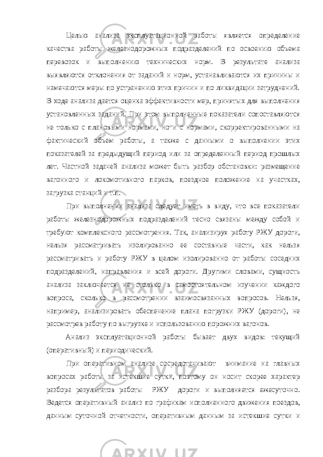 Целью анализа эксплуатационной работы является определение качества работы железнодорожных подразделений по освоению объема перевозок и выполнению технических норм. В результате анализа выявляются отклонения от заданий и норм, устанавливаются их причины и намечаются меры по устранению этих причин и по ликвидации затруднений. В ходе анализа дается оценка эффективности мер, принятых для выполнения установленных заданий. При этом выполненные показатели сопоставляются не только с плановыми нормами, но и с нормами, скорректированными на фактический объем работы, а также с данными о выполнении этих показателей за предыдущий период или за определенный период прошлых лет. Частной задачей анализа может быть разбор обстановки: размещение вагонного и локомотивного парков, поездное положение на участках, загрузка станций и т.п. При выполнении анализа следует иметь в виду, что все показатели работы железнодорожных подразделений тесно связаны между собой и требуют комплексного рассмотрения. Так, анализируя работу РЖУ дороги, нельзя рассматривать изолированно ее составные части, как нельзя рассматривать и работу РЖУ в целом изолированно от работы соседних подразделений, направления и всей дороги. Другими словами, сущность анализа заключается не столько в самостоятельном изучении каждого вопроса, сколько в рассмотрении взаимосвязанных вопросов. Нельзя, например, анализировать обеспечение плана погрузки РЖУ (дороги), не рассмотрев работу по выгрузке и использованию порожних вагонов. Анализ эксплуатационной работы бывает двух видов: текущий (оперативный) и периодический. При оперативном анализе сосредотачивают внимание на главных вопросах работы за истекшие сутки, поэтому он носит скорее характер разбора результатов работы РЖУ дороги и выполняется ежесуточно. Ведется оперативный анализ по графикам исполненного движения поездов, данным суточной отчетности, оперативным данным за истекшие сутки и 