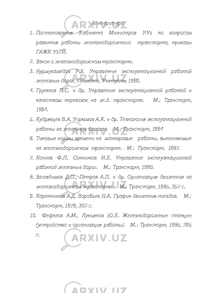 Литература 1. Постановления Кабинета Министров РУз по вопросам развития работы железнодорожного транспорта, приказы ГАЖК УзТЙ. 2. Закон о железнодорожном транспорте. 3. Нурмухамедов Р.З. Управление эксплуатационной работой железных дорог. Ташкент, Укитувчи, 1990. 4. Грунтов П.С. и др. Управление эксплуатационной работой и качеством перевозок на ж.д. транспорте. – М.: Транспорт, 1994. 5. Кудрявцев В.А. Угрюмов А.К. и др. Технология эксплуатационной работы на железных дорогах. – М.: Транспорт, 1994 6. Типовые нормы времени на маневровые работы, выполняемые на железнодорожном транспорте. - М.: Транспорт, 1987. 7. Кочнев Ф.П. Сотников И.Б. Управление эксплуатационной работой железных дорог. – М.: Транспорт, 1990. 8. Заглядимов Д.П., Петров А.П. и др. Организация движения на железнодорожном транспорте. – М.: Транспорт, 1985, 357 с. 9. Каретников А.Д. Воробьев Н.А. График движения поездов. – М.: Транспорт, 1979, 302 с. 10. Фефелов А.М., Лукьянов Ю.Е. Железнодорожные станции (устройство и организация работы) – М.: Транспорт, 1985, 295 с. 