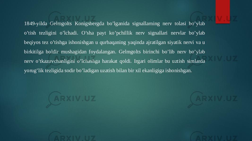 1849-yilda Gelmgolts Konigsbergda bo’lganida signallarning nerv tolasi bo’ylab o’tish tezligini o’lchadi. O’sha payt ko’pchillik nerv signallari nervlar bo’ylab beqiyos tez o’tishga ishonishgan u qurbaqaning yaqinda ajratilgan siyatik nervi va u birkitilga boldir mushagidan foydalangan. Gelmgolts birinchi bo’lib nerv bo’ylab nerv o’tkazuvchanligini o’lchashga harakat qoldi. Irgari olimlar bu uztish simlarda yorug’lik tezligida sodir bo’ladigan uzatish bilan bir xil ekanligiga ishonishgan. 