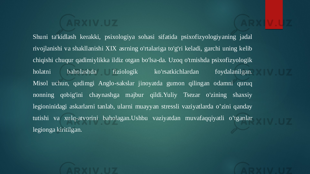 Shuni ta&#39;kidlash kerakki, psixologiya sohasi sifatida psixofizyologiyaning jadal rivojlanishi va shakllanishi XIX asrning o&#39;rtalariga to&#39;g&#39;ri keladi, garchi uning kelib chiqishi chuqur qadimiylikka ildiz otgan bo&#39;lsa-da. Uzoq o&#39;tmishda psixofizyologik holatni baholashda fiziologik ko&#39;rsatkichlardan foydalanilgan. Misol uchun, qadimgi Anglo-sakslar jinoyatda gumon qilingan odamni quruq nonning qobig&#39;ini chaynashga majbur qildi.Yuliy Tsezar o&#39;zining shaxsiy legioninidagi askarlarni tanlab, ularni muayyan stressli vaziyatlarda o’zini qanday tutishi va xulq-atvorini baholagan.Ushbu vaziyatdan muvafaqqiyatli o’tganlar legionga kiritilgan. 