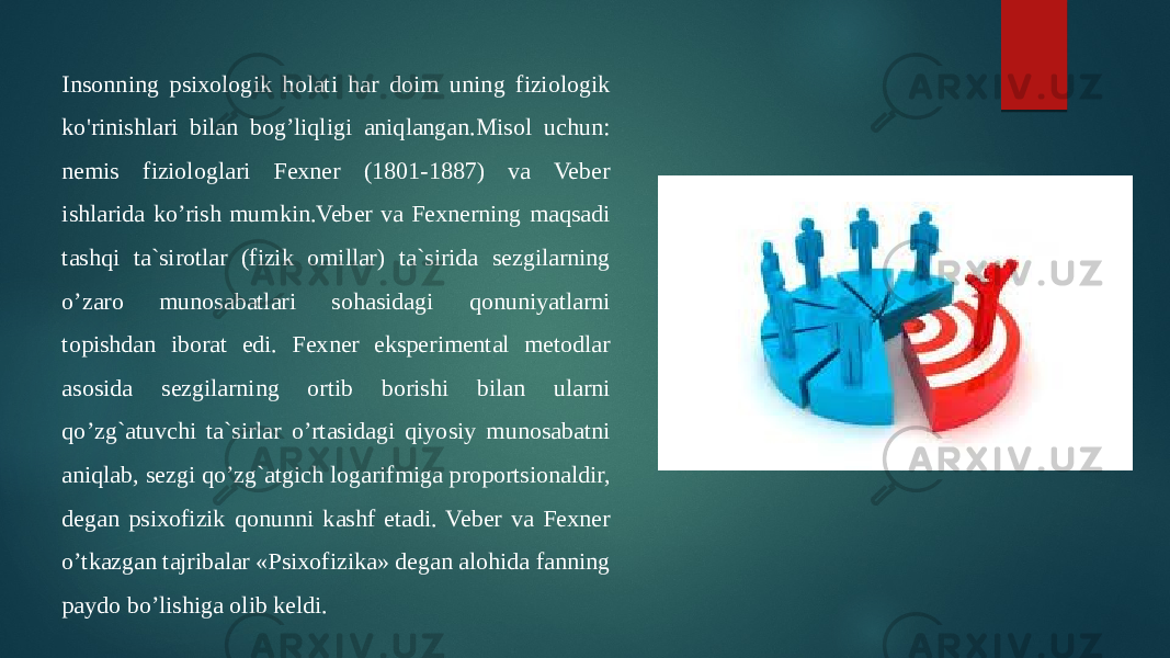 Insonning psixologik holati har doim uning fiziologik ko&#39;rinishlari bilan bog’liqligi aniqlangan.Misol uchun: nemis fiziologlari Fexner (1801-1887) va Veber ishlarida ko’rish mumkin.Veber va Fexnerning maqsadi tashqi ta`sirotlar (fizik omillar) ta`sirida sezgilarning o’zaro munosabatlari sohasidagi qonuniyatlarni topishdan iborat edi. Fexner eksperimental metodlar asosida sezgilarning ortib borishi bilan ularni qo’zg`atuvchi ta`sirlar o’rtasidagi qiyosiy munosabatni aniqlab, sezgi qo’zg`atgich logarifmiga proportsionaldir, degan psixofizik qonunni kashf etadi. Veber va Fexner o’tkazgan tajribalar «Psixofizika» degan alohida fanning paydo bo’lishiga olib keldi. 