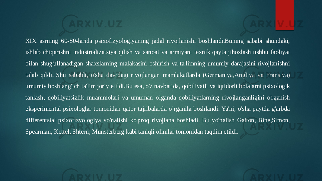 XIX asrning 60-80-larida psixofizyologiyaning jadal rivojlanishi boshlandi.Buning sababi shundaki, ishlab chiqarishni industrializatsiya qilish va sanoat va armiyani texnik qayta jihozlash ushbu faoliyat bilan shug&#39;ullanadigan shaxslarning malakasini oshirish va ta&#39;limning umumiy darajasini rivojlanishni talab qildi. Shu sababli, o&#39;sha davrdagi rivojlangan mamlakatlarda (Germaniya,Angliya va Fransiya) umumiy boshlang&#39;ich ta&#39;lim joriy etildi.Bu esa, o&#39;z navbatida, qobiliyatli va iqtidorli bolalarni psixologik tanlash, qobiliyatsizlik muammolari va umuman olganda qobiliyatlarning rivojlanganligini o&#39;rganish eksperimental psixologlar tomonidan qator tajribalarda o’rganila boshlandi. Ya&#39;ni, o&#39;sha paytda g&#39;arbda differentsial psixofizyologiya yo&#39;nalishi ko&#39;proq rivojlana boshladi. Bu yo&#39;nalish Galton, Bine,Simon, Spearman, Kettel, Shtern, Munsterberg kabi taniqli olimlar tomonidan taqdim etildi. 