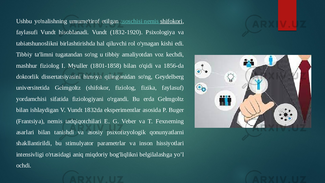 Ushbu yo&#39;nalishning umume&#39;tirof etilgan  asoschisi nemis shifokori , faylasufi Vundt hisoblanadi. Vundt (1832-1920). Psixologiya va tabiatshunoslikni birlashtirishda hal qiluvchi rol o&#39;ynagan kishi edi. Tibbiy ta&#39;limni tugatandan so&#39;ng u tibbiy amaliyotdan voz kechdi, mashhur fiziolog I. Myuller (1801-1858) bilan o&#39;qidi va 1856-da doktorlik dissertatsiyasini himoya qilinganidan so&#39;ng, Geydelberg universitetida Gelmgoltz (shifokor, fiziolog, fizika, faylasuf) yordamchisi sifatida fiziologiyani o&#39;rgandi. Bu erda Gelmgoltz bilan ishlaydigan V. Vundt 1832da eksperimentlar asosida P. Buger (Frantsiya), nemis tadqiqotchilari E. G. Veber va T. Fexnerning asarlari bilan tanishdi va asosiy psixofizyologik qonunyatlarni shakllantirildi, bu stimulyator parametrlar va inson hissiyotlari intensivligi o&#39;rtasidagi aniq miqdoriy bog&#39;liqlikni belgilalashga yo’l ochdi. 