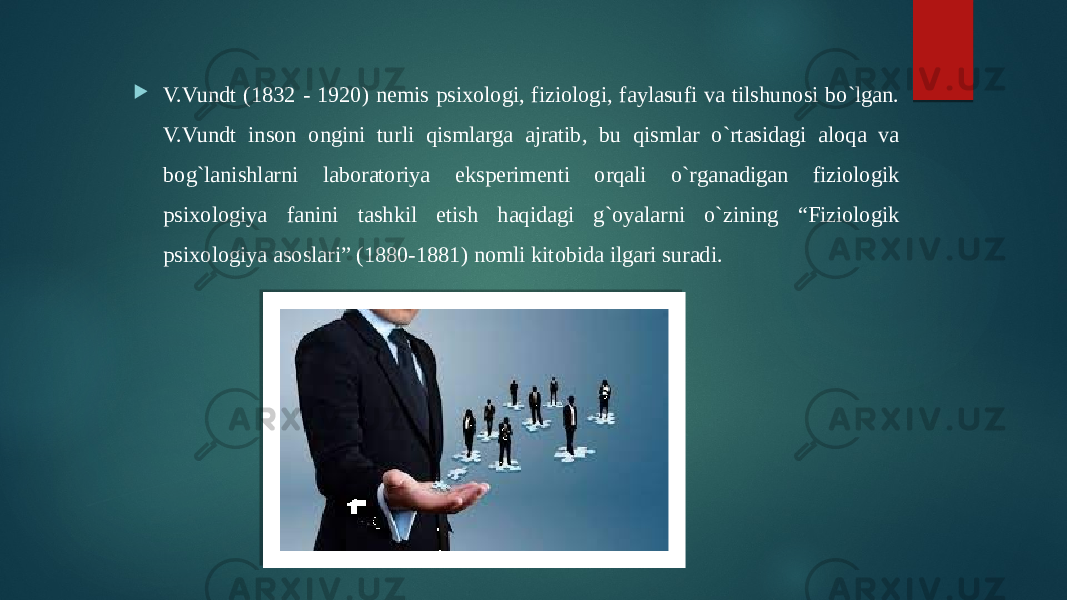  V.Vundt (1832 - 1920) nemis psixologi, fiziologi, faylasufi va tilshunosi bo`lgan. V.Vundt inson ongini turli qismlarga ajratib, bu qismlar o`rtasidagi aloqa va bog`lanishlarni laboratoriya eksperimenti orqali o`rganadigan fiziologik psixologiya fanini tashkil etish haqidagi g`oyalarni o`zining “Fiziologik psixologiya asoslari” (1880-1881) nomli kitobida ilgari suradi. 