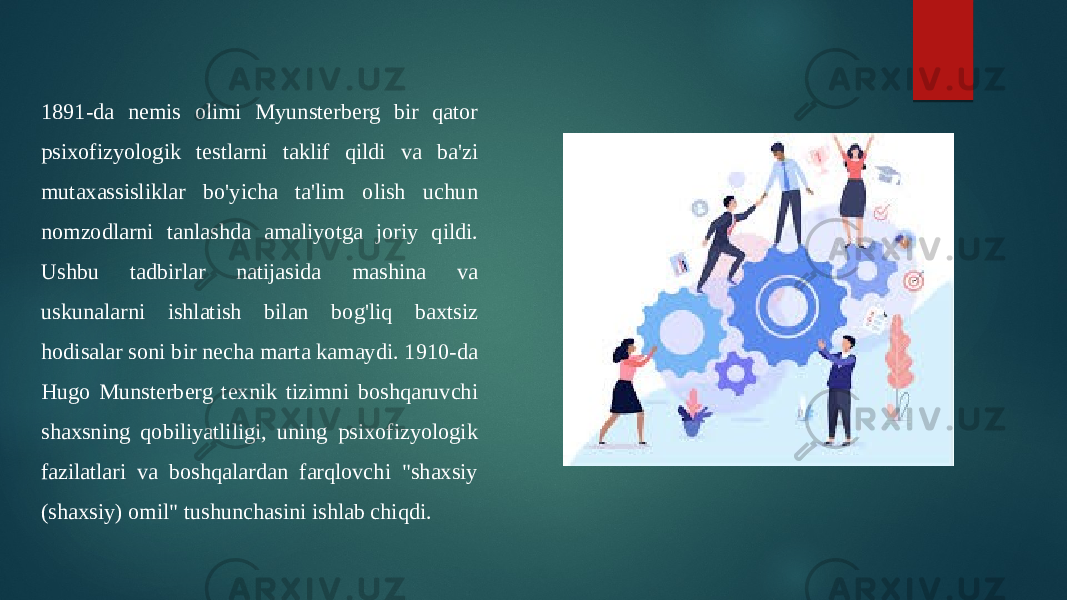 1891-da nemis olimi Myunsterberg bir qator psixofizyologik testlarni taklif qildi va ba&#39;zi mutaxassisliklar bo&#39;yicha ta&#39;lim olish uchun nomzodlarni tanlashda amaliyotga joriy qildi. Ushbu tadbirlar natijasida mashina va uskunalarni ishlatish bilan bog&#39;liq baxtsiz hodisalar soni bir necha marta kamaydi. 1910-da Hugo Munsterberg texnik tizimni boshqaruvchi shaxsning qobiliyatliligi, uning psixofizyologik fazilatlari va boshqalardan farqlovchi &#34;shaxsiy (shaxsiy) omil&#34; tushunchasini ishlab chiqdi. 