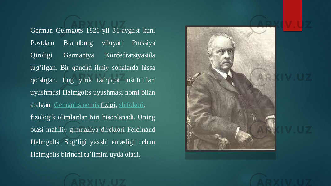 German Gelmgots 1821-yil 31-avgust kuni Postdam Brandburg viloyati Prussiya Qiroligi Germaniya Konfedratsiyasida tug’ilgan. Bir qancha ilmiy sohalarda hissa qo’shgan. Eng yirik tadqiqot institutilari uyushmasi Helmgolts uyushmasi nomi bilan atalgan.  Gemgolts nemis fizigi ,  shifokori , fizologik olimlardan biri hisoblanadi. Uning otasi mahlliy gimnaziya direktori Ferdinand Helmgolts. Sog’ligi yaxshi emasligi uchun Helmgolts birinchi ta’limini uyda oladi. 