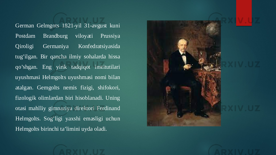 German Gelmgots 1821-yil 31-avgust kuni Postdam Brandburg viloyati Prussiya Qiroligi Germaniya Konfedratsiyasida tug’ilgan. Bir qancha ilmiy sohalarda hissa qo’shgan. Eng yirik tadqiqot institutilari uyushmasi Helmgolts uyushmasi nomi bilan atalgan. Gemgolts nemis fizigi, shifokori, fizologik olimlardan biri hisoblanadi. Uning otasi mahlliy gimnaziya direktori Ferdinand Helmgolts. Sog’ligi yaxshi emasligi uchun Helmgolts birinchi ta’limini uyda oladi. 