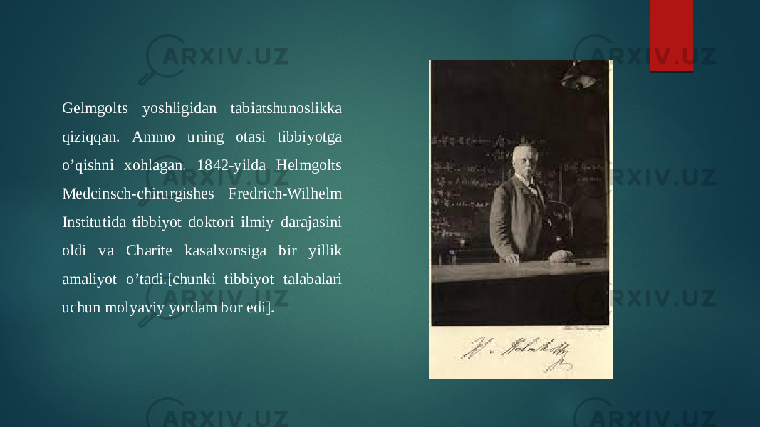 Gelmgolts yoshligidan tabiatshunoslikka qiziqqan. Ammo uning otasi tibbiyotga o’qishni xohlagan. 1842-yilda Helmgolts Medcinsch-chirurgishes Fredrich-Wilhelm Institutida tibbiyot doktori ilmiy darajasini oldi va Charite kasalxonsiga bir yillik amaliyot o’tadi.[chunki tibbiyot talabalari uchun molyaviy yordam bor edi]. 